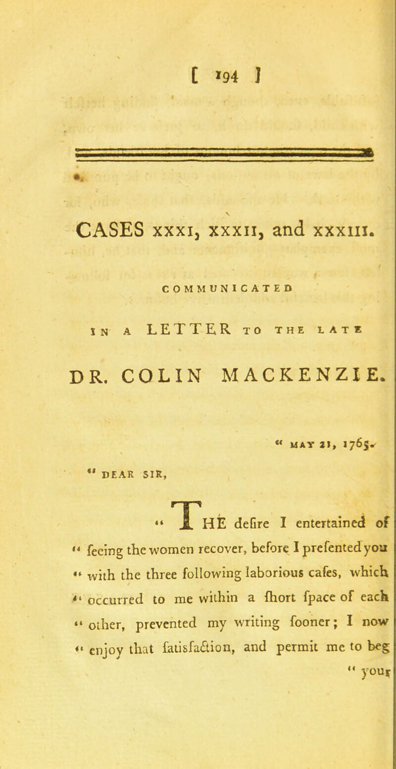 CASES xxxij xxxn, and xxxiii. COMMUNICATED IN A LETTER TO THE LATE DR. COLIN MACKENZIE. « MAY 21, 176$ *' DEAR SIR, «» TT'hE defire I entertained of u feeing the women recover, before I prefentedyou «* with the three following laborious cafes, which occurred to me within a fhort fpace of each *• other, prevented my writing fooner; I now *' enjoy that fatisfa&ion, and permit me to beg  you*