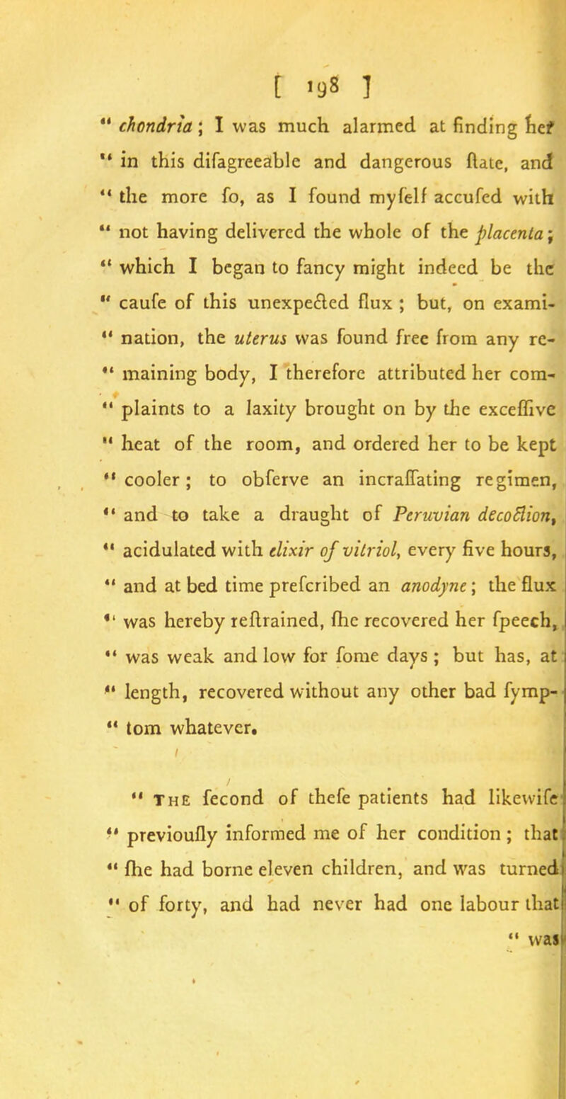 [ ig8 ]  chondria; I was much alarmed at finding hef  in this difagreeable and dangerous ftate, and  the more fo, as I found myfelf accufed with  not having delivered the whole of the placenta-,  which I began to fancy might indeed be the  caufe of this unexpected flux ; but, on exami-  nation, the uterus was found free from any re- V maining body, I therefore attributed her com-  plaints to a laxity brought on by the exceffive  heat of the room, and ordered her to be kept cooler; to obferve an incraffating regimen,  and to take a draught of Peruvian decoflion, 41 acidulated with elixir of vitriol, every five hours,  and at bed time prefcribed an anodyne; the flux was hereby reftrained, fhe recovered her fpeech, *' was weak and low for fome days ; but has, at'  length, recovered without any other bad fymp-  torn whatever.  The fecond of thefe patients had likewife *' previoufly informed me of her condition ; that  fhe had borne eleven children, and was turned  of forty, and had never had one labour that  was