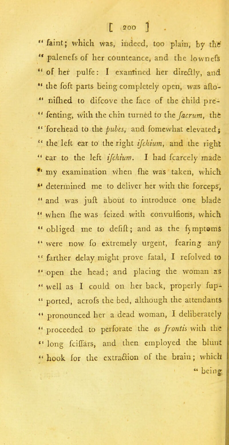 1 faint; which was, indeed, too plain, by the ' palenefs of her cOunteance, and the lownefs 1 of her pulfe: I examined her directly, and • the foft parts being completely open, was aflo- 1 nifhed to difcove the face of the child pre- ' fenting, with the chin turned to the Jacrum, the ' forehead to the pules, and fomewhat elevated; ' the left ear to the right ijchium, and the right 1 ear to the left ijchium. I had fcarcely made 1 my examination when fhe was taken, which 4 determined me to deliver her with the forceps, ' and was juft about to introduce one blade 4 when flie was feized with eonvulfions, which 1 obliged me to defifl; and as the fjmptoms ' were now fo extremely urgent, fearing any ' farther delay might prove fatal, I refolved to ' open the head; and placing the woman as • well as I could on her back, properly fup- 1 ported, acrofs the bed, although the attendants • pronounced her a dead woman, I deliberately • proceeded to perforate the os frontis with the • long fcilfars, and then employed the blunt ' hook for the extraction of the brain; which  being