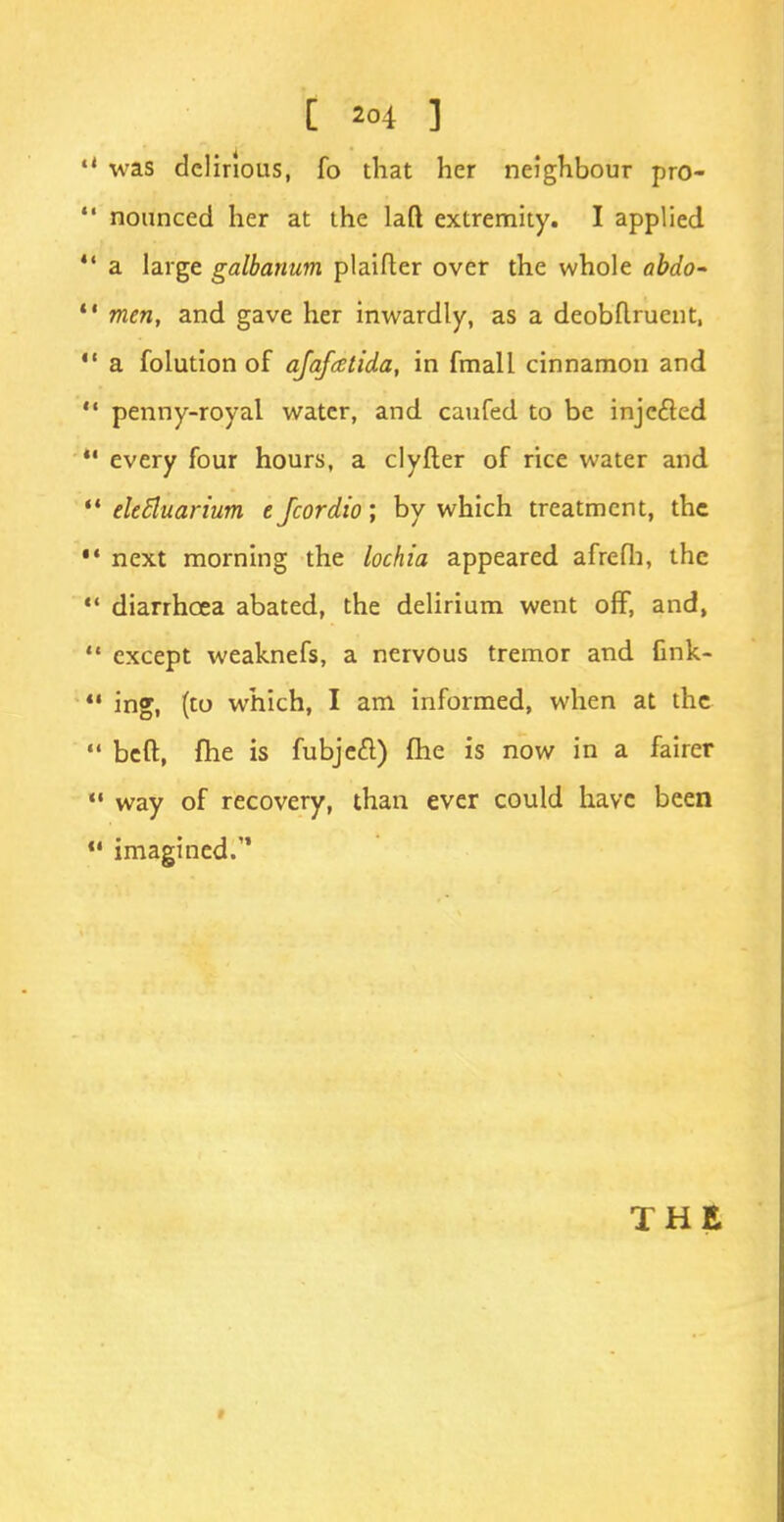 «4 was delirious, fo that her neighbour pro-  nounced her at the laft extremity. I applied  a large galbanum plaifter over the whole abdo-  men, and gave her inwardly, as a deobflrucnt,  a folution of ajafatida, in fmall cinnamon and  penny-royal water, and caufed to be injected *' every four hours, a clyfter of rice water and  tletiuarium 1 Jcordio; by which treatment, the •« next morning the lochia appeared afrefh, the  diarrhoea abated, the delirium went off, and,  except weaknefs, a nervous tremor and fink- ing, (to which, I am informed, when at the  beft, fhe is fubjeft) (he is now in a fairer  way of recovery, than ever could have been 11 imagined. THE