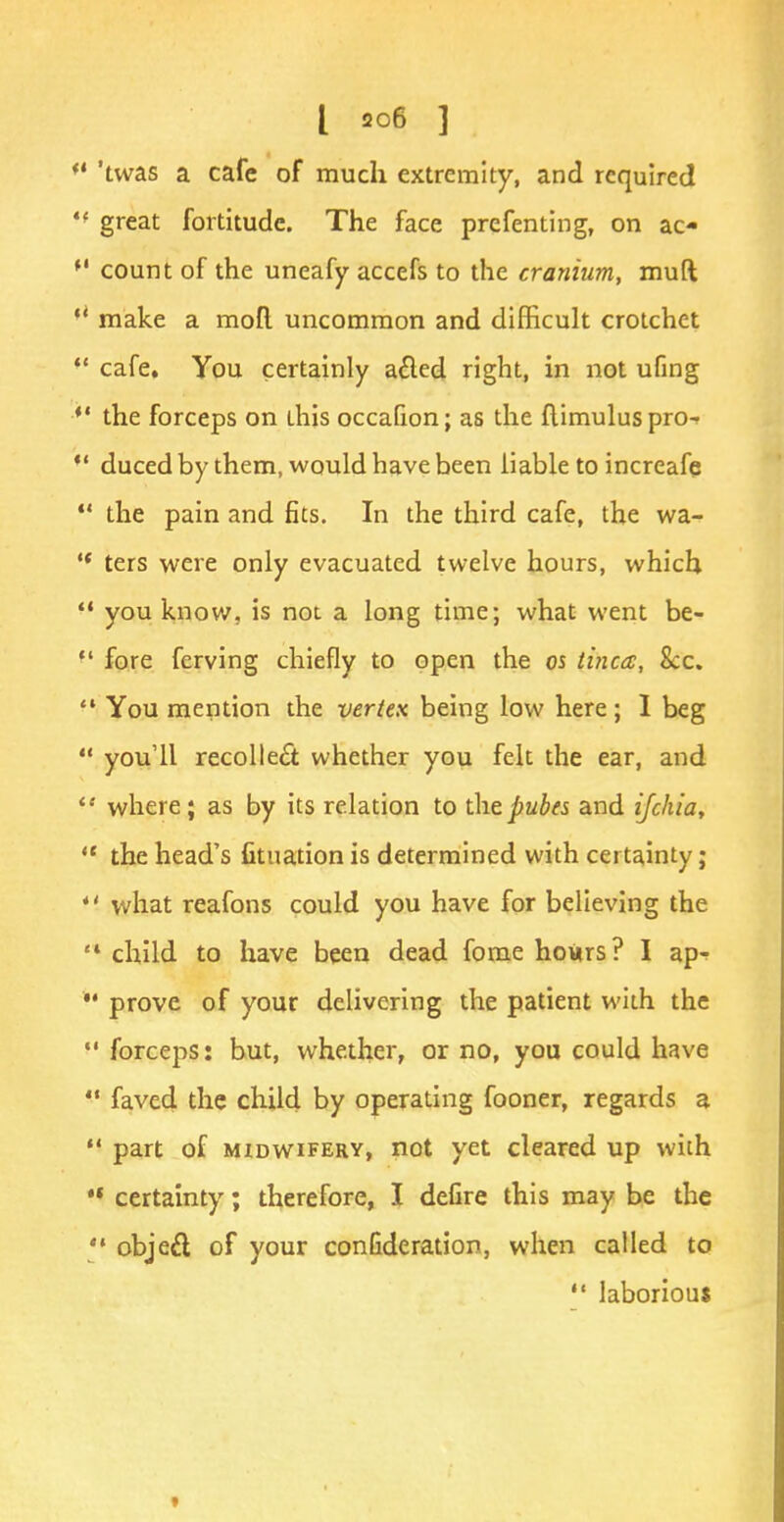  'twas a cafe of much extremity, and required '* great fortitude. The face preferring, on ac- *' count of the uneafy accefs to the cranium, mud  make a moll uncommon and difficult crotchet *' cafe. You certainly a£lcd right, in not ufing  the forceps on this occafion; as the flimuluspro^  duced by them, would have been liable to increafe  the pain and fits. In the third cafe, the wa-  ters were only evacuated twelve hours, which  you know, is not a long time; what went be-  fore ferving chiefly to open the os tinea, Sec. f* You mention the vertex being low here ; I beg  you'll recollect whether you felt the ear, and  where; as by its relation to thepubes and ifchia,  the head's fituation is determined with certainty;  what reafons could you have for believing the '* child to have been dead fome hours? I ap-  prove of your delivering the patient with the  forceps: but, whether, or no, you could have  faved the child by operating fooner, regards a *• part of midwifery, not yet cleared up with certainty; therefore, I defire this may be the '* object of your conGderation, when called to  laborious