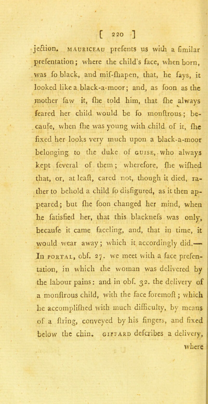 jcclion. mauriceau prefents us widi a fimilar prefentation; where the child's face, when born, was fo black, and mif-fhapen, that, he fays, it looked like a black-a-moor; and, as foon as the mother faw it, (he told him, that fhe always feared her child would be fo monftrous; be- caufe, when fhe was young with child of it, fhe fixed her looks very much upon a black-a-moor belonging to the duke of guise, . who always kept feveral of them; wherefore, flie wifhed that, or, at leaft, cared not, though it died, ra- ther to behold a child fo disfigured, as it then ap- peared; but fhe foon changed her mind, when lie fatisfied her, that this blacknefs was only, becaufe it came faceling, and, that in time, it would wear away; which it accordingly did.— In portal, obf. 2y. we meet with a face prefen- tation, in which the woman was delivered by the labour pains: and in obf. 32. the delivery of a monftrous child, with the face foremoft; which lie accomplifhed with much difficulty, by means of a filing, conveyed by his fingers, and fixed below the chin, gitf ard defcribes a delivery, where