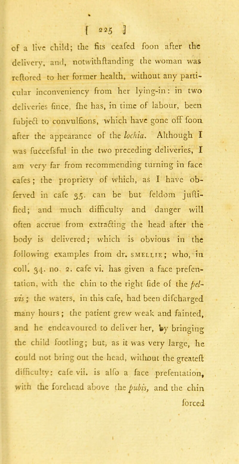 of a live child; the fits ceafed foon after the delivery, ami, notwith(landing the woman was reftorcd to her former health, without any parti- cular inconveniency from her lying-in: in two deliveries fince, fhe has, in time of labour, been fubjeel to convulfions, which have gone off foon after the appearance of the lochia. Although I was fuccefsful in the two preceding deliveries, I am very far from recommending turning in face cafes; the propriety of which, as I have ob- ferved in cafe 35. can be but feldom jufti- fied; and much difficulty and danger will often accrue from extracting the head after the body is delivered; which is obvious in the following examples from dr. smellie; who, In coll. 34. no 2. cafe vi. has given a face prefen- taticn, with the chin to the right fide of the pel- vis ; the waters, in this cafe, had been discharged many hours ; the patient grew weak and fainted, and he endeavoured to deliver her, by bringing the child footling; but, as it was very large, he could not bring out the head, williout the greatefl difficulty: cafe vii. is alfo a face prefentation, with the forehead above the pubis, and the chin forced