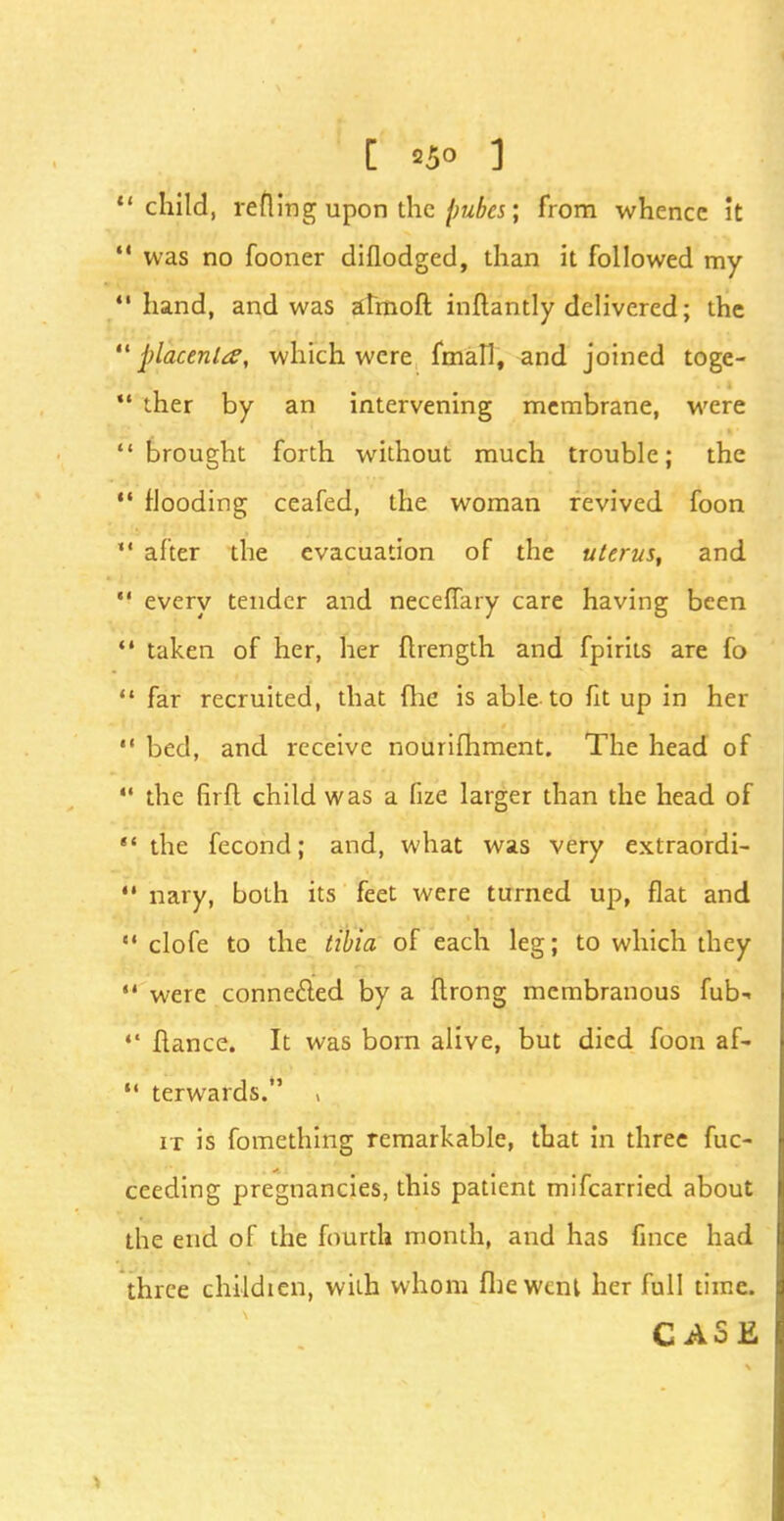 ' child, reuing upon the pubes; from whence it ' was no fooner diflodged, than it followed my 'hand, and was almoft inftantly delivered; the ' placenta, which were fmall, and joined toge- • ther by an intervening membrane, were ' brought forth without much trouble; the 1 flooding ceafed, the woman revived foon ' after the evacuation of the uterus, and « every tender and necefTary care having been ' taken of her, her ftrength and fpirits are fo  far recruited, that (lie is able to fit up in her  bed, and receive nourifhment. The head of  the firft child was a fize larger than the head of  the fecond; and, what was very extraordi-  nary, both its feet were turned up, flat and clofe to the tibia of each leg; to which they  were connected by a ftrong membranous fub-  fiance. It was born alive, but died foon af- M terwards. , it is fomething remarkable, that in three fuc- ceeding pregnancies, this patient mifcarried about the end of the fourth month, and has fince had three childien, with whom fbewcnl her full time. CASE