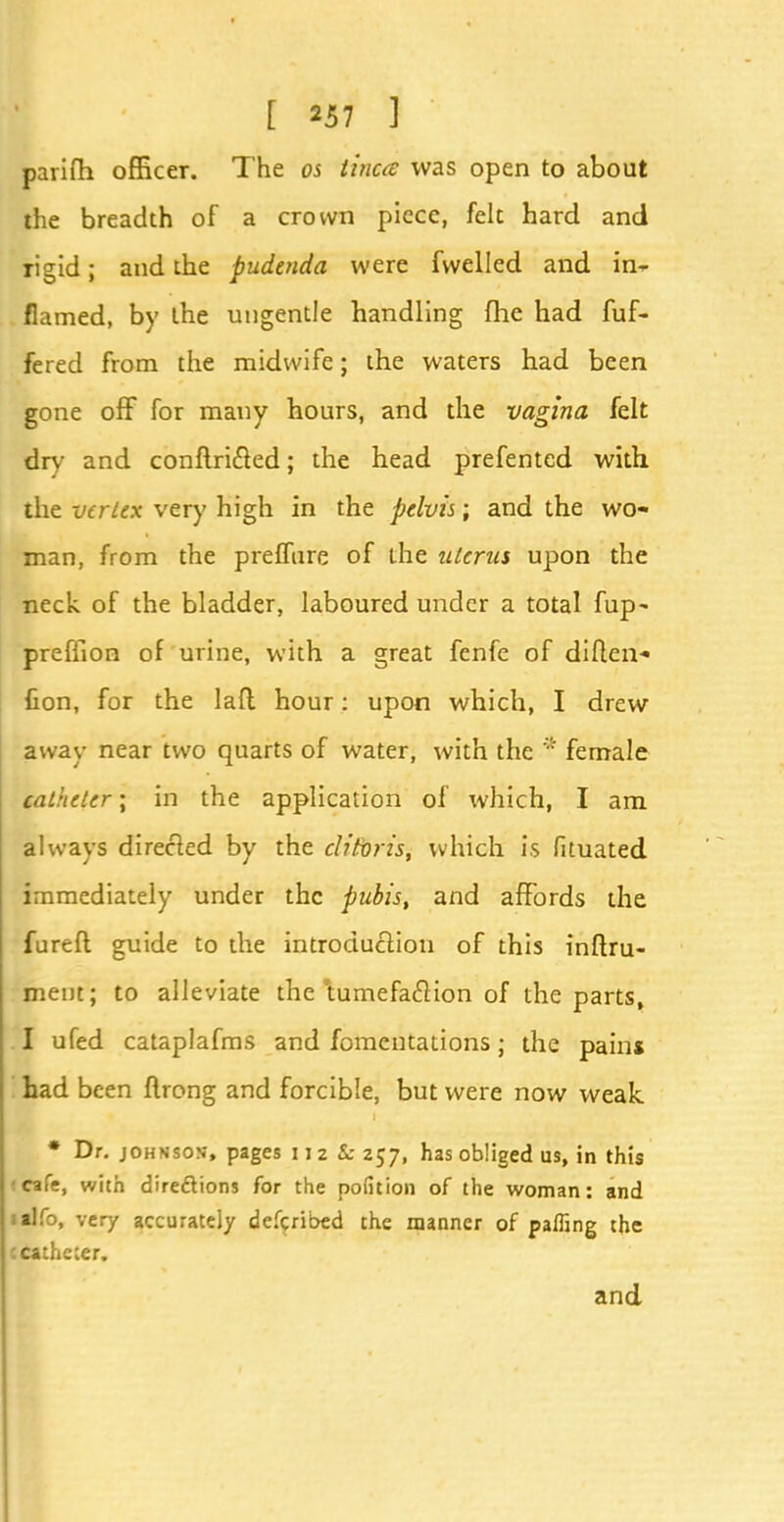 parifh officer. The os tinea was open to about the breadth of a crown piece, felt hard and rigid; and the pudenda were fwelled and in-* flamed, by the ungentle handling fhe had fuf- fered from the midwife; the waters had been gone off for many hours, and the vagina felt dry and conftri&ed; the head prefentcd with the vertex very high in the pelvis; and the wo- man, from the preflure of the uterus upon the neck of the bladder, laboured under a total fup- preffion of urine, with a great fenfe of diften- fion, for the laft hour: upon which, I drew away near two quarts of water, with the * female catheter; in the application of which, I am always directed by the clitoris, which is fituated immediately under the pubis, and affords the fureft guide to the introduction of this infiru- ment; to alleviate the *tumefac7ion of the parts, I ufed cataplafms and fomentations; the pain* had been flrong and forcible, but were now weak * Dr. johnsos, pages 11z Sc 257, has obliged us, in this cafe, with directions for the pofition of the woman: and itlfo, very accurately defcribed the manner of paffing the c catheter. and