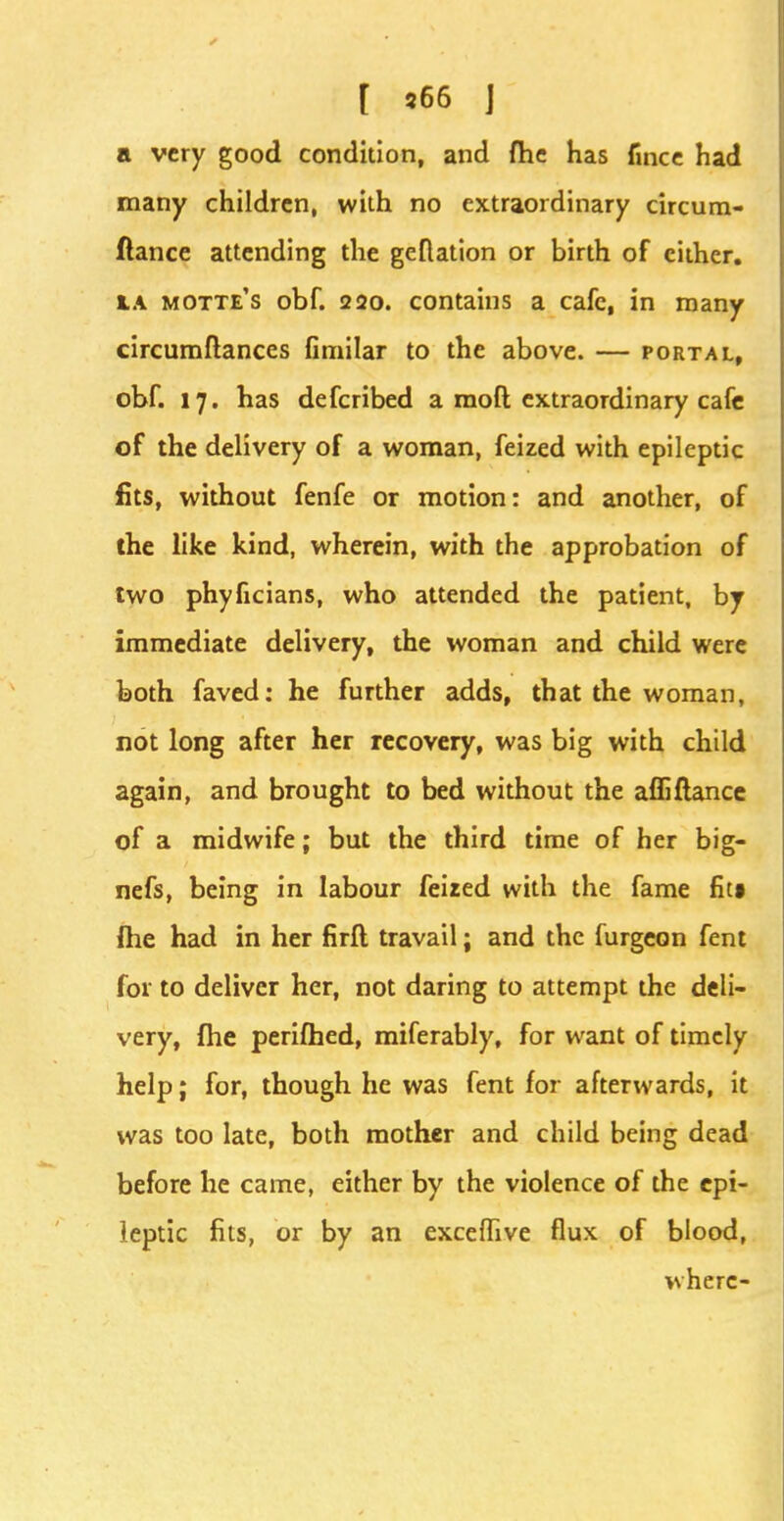 [ s66 J a very good condition, and fhe has fmce had many children, with no extraordinary circum- ftance attending the geflation or birth of cither, ta motte's obf. 220. contains a cafe, in many circumftances fimilar to the above. — portal, obf. 17. has defcribed a molt extraordinary cafe of the delivery of a woman, feized with epileptic fits, without fenfe or motion: and another, of the like kind, wherein, with the approbation of two phyficians, who attended the patient, by immediate delivery, the woman and child were both faved: he further adds, that the woman, not long after her recovery, was big with child again, and brought to bed without the affiftance of a midwife; but the third time of her big- nefs, being in labour feized with the fame fit§ fhe had in her firfl travail; and the furgeon fent for to deliver her, not daring to attempt the deli- very, fhe perifhed, miferably, for want of timely help; for, though he was fent for afterwards, it was too late, both mother and child being dead before he came, either by the violence of the epi- leptic fits, or by an exceffive flux of blood, where-