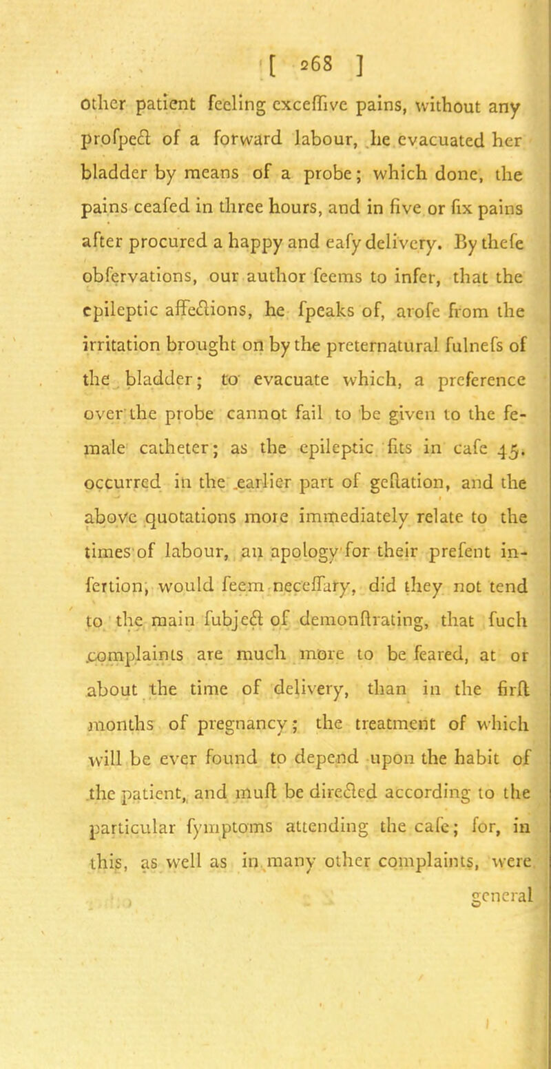 Other patient feeling exceflfive pains, without any profpe£l of a forward labour, he evacuated her bladder by means of a probe; which done, the pains ceafed in three hours, and in five or fix pains after procured a happy and eafy delivery. By thefe obfervations, our author feeras to infer, that the epileptic affeftions, he fpeaks of, arofe from the irritation brought on by the preternatural fulnefs of the bladder; to evacuate which, a preference over the probe cannot fail to be given to the fe- male catheter; as the epileptic fits in cafe 45. occurred in the .earlier part of geftation, and the above quotations more immediately relate to the times of labour, an apology for their prefent in- fertion; would feem neceffury, did they not tend to the main fubjec~l of demonflvating, that fuch .complaints are much more to be feared, at or about the time of delivery, than in the firft months of pregnancy; the treatment of which will be ever found to depend upon the habit of the patient,, and muft be directed according to the particular fymptoms attending the cafe; for, in this, as well as in many other complaints, were general