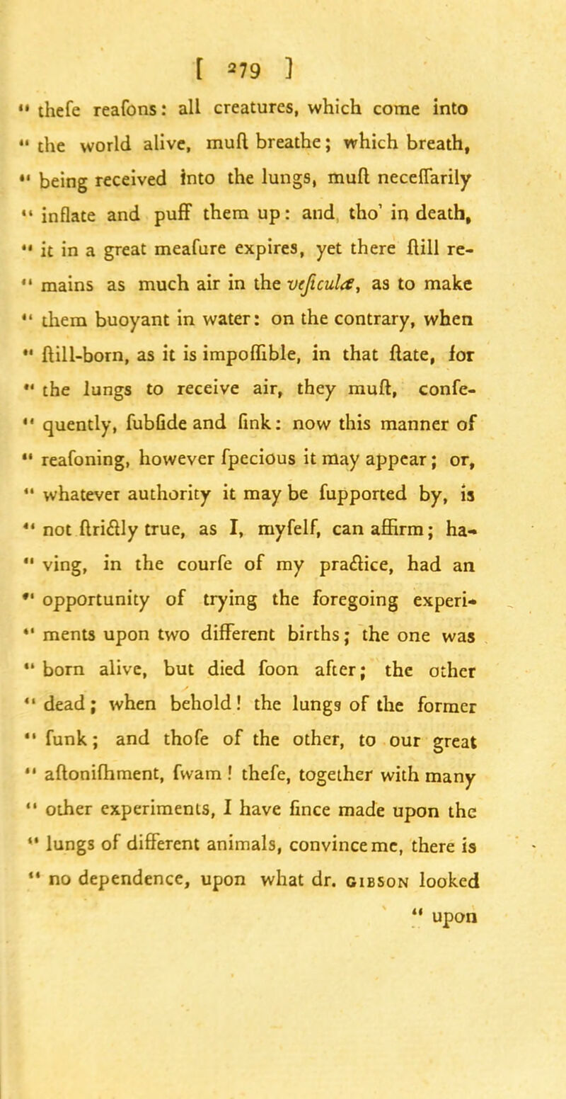 thefe reafons: all creatures, which come into the world alive, mud breathe; which breath, being received into the lungs, muft neceflarily inflate and puff them up: and tho' in death, it in a great meafure expires, yet there ftill re- mains as much air in the veftcula, as to make them buoyant in water: on the contrary, when ftill-born, as it is impoffible, in that ftate, lot the lungs to receive air, they muft, confe- quently, fubfide and fink: now this manner of reafoning, however fpecious it may appear; or, whatever authority it may be fupported by, is not ftri&ly true, as I, myfelf, can affirm; ha- ving, in the courfe of my practice, had an opportunity of trying the foregoing experi- ments upon two different births; the one was born alive, but died foon after; the other dead; when behold! the lungs of the former funk; and thofe of the other, to our great aftonifhment, fwam ! thefe, together with many 1 other experiments, I have fince made upon the • lungs of different animals, convince me, there is • no dependence, upon what dr. Gibson looked  upon