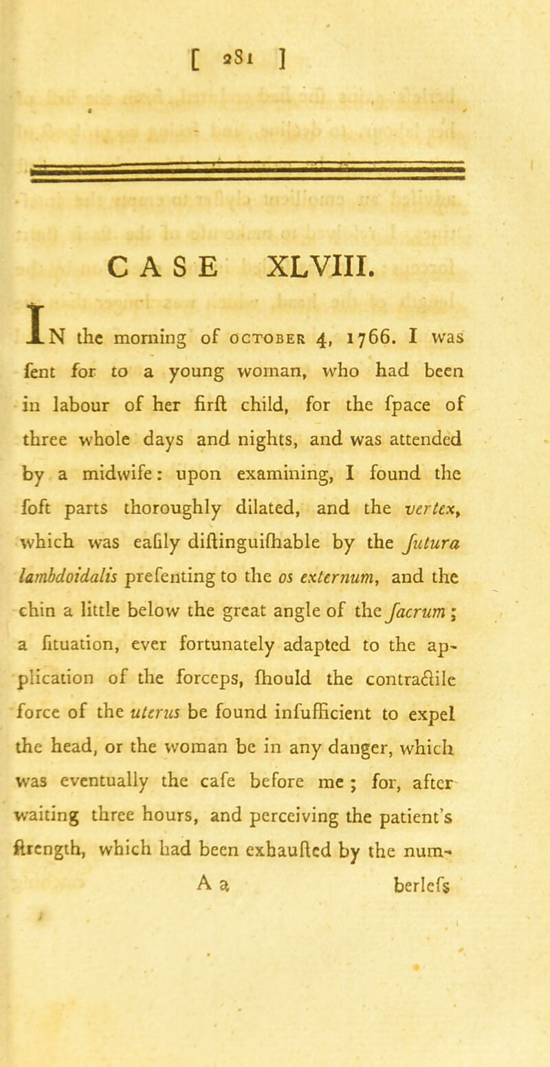 C 'Si ] CASE XL VIII. In the morning of October 4, 1766. I was fent for to a young woman, who had been in labour of her firft child, for the fpace of three whole days and nights, and was attended by a midwife: upon examining, I found the foft parts thoroughly dilated, and the vertex, which was eaGly diftinguifhable by the Jutura lambdoidalis presenting to the 05 externum, and the chin a little below the great angle of the Jacrum; a fituation, ever fortunately adapted to the ap- plication of the forceps, fhould the contractile force of the uterus be found inefficient to expel the head, or the woman be in any danger, which was eventually the cafe before me ; for, after waiting three hours, and perceiving the patient's ftrength, which had been exhauftcd by the num- A a berlcfs