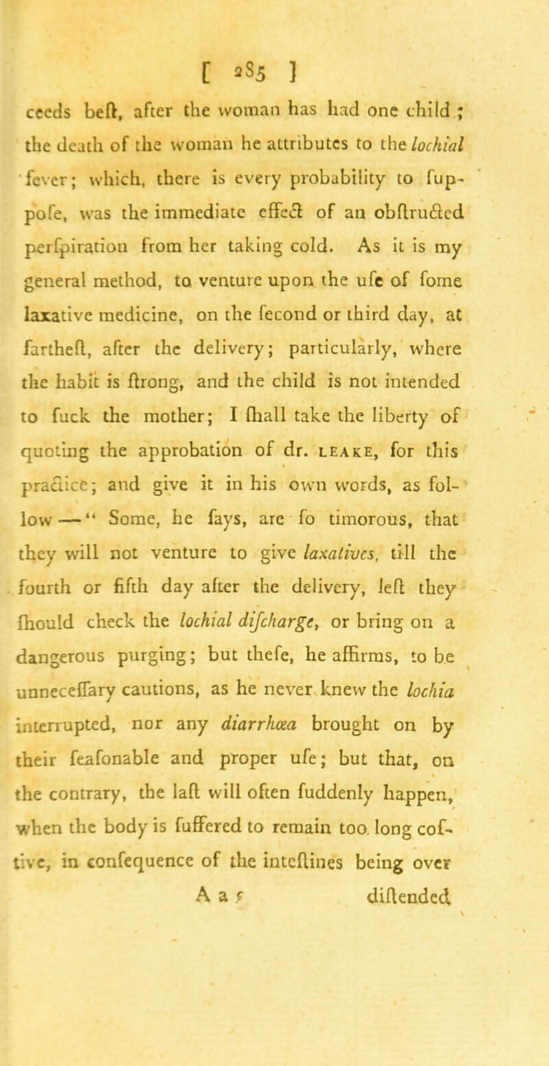 ceeds beft, after the woman has had one child ; the death of the woman he attributes to the lochial fever; which, there is every probability to fup- pofe, was the immediate effect of an obftrufied perfpiration from her taking cold. As it is my general method, to venture upon the ufe of fome laxative medicine, on the fecond or third day, at fartheft, after the delivery; particularly, where the habit is ftrong, and the child is not intended to fuck the mother; I fhall take the liberty of quoting the approbation of dr. leake, for this practice; and give it in his own words, as fol- low— Some, he fays, arc fo timorous, that they will not venture to give laxatives, Vt\\ the fourth or fifth day after the delivery, left they fhould check the lochial difcharge, or bring on a dangerous purging; but thefe, he affirms, to be unneceffary cautions, as he never knew the lochia interrupted, nor any diarrhoea brought on by their feafonable and proper ufe; but that, on the contrary, the laft will often fuddenly happen, •when the body is fuffered to remain too long cof- t:.ve, in confequence of the intcftines being over A a 9 diftended