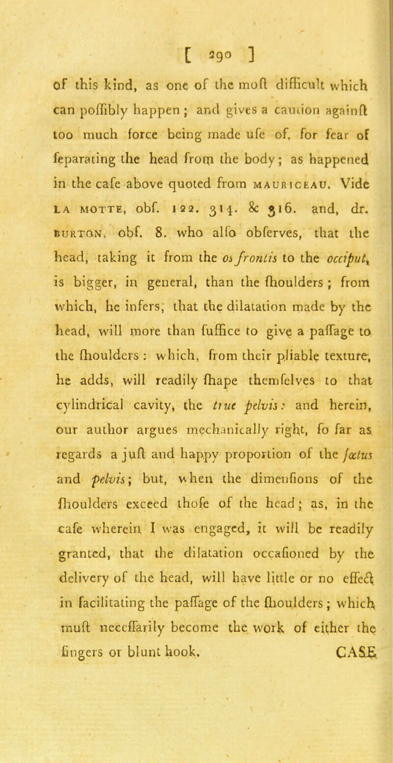 C 29° 1 of this kind, as one of the moft difficult which can poflibly happen ; and gives a camion againft too much force being made ufe of, for fear of feparating the head from the body; as happened in the cafe above quoted from maurjceau. Vide la motte, obf. 122. 314. 8c 516. and, dr. burton, obf. 8. who alio obferves, that the head, taking it from the os frontis to the occiput^ is bigger, in general, than the fhoulders; from which, he infers, that the dilatation made by the head, will more than fuffice to give; a paffage to the fhoulders : which, from their pliable texture, he adds, will readily fhape themfelves to that cylindrical cavity, the hue pelvis: and herein, our author argues mechanically right, fo far as regards a juft and happy proportion of the foetus and pelvis; but, when the dimenfions of the fhoulders exceed thofe of the head; as, in the cafe wherein I was engaged, it will be readily granted, that the dilatation occaGoned by the delivery of the head, will have little or no effecT; in facilitating the paffage of the (boulders; which, muft neceffarily become the work of either the fingers or blunt hook. CA&£