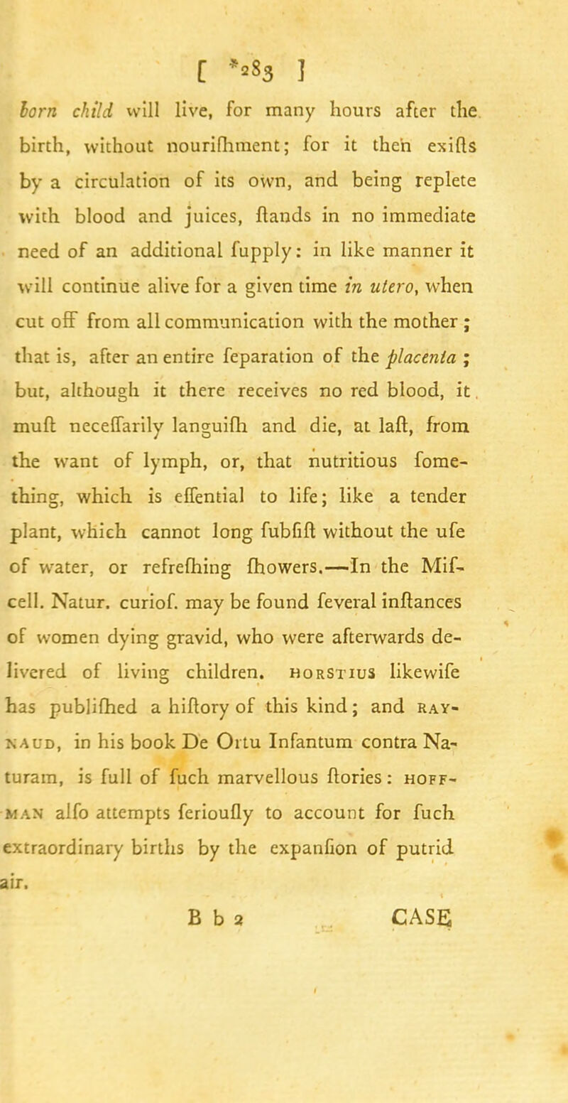 [ **83 ] lorn child will live, for many hours after the birth, without nourifhment; for it then exifls by a circulation of its own, and being replete with blood and juices, flands in no immediate need of an additional fupply: in like manner it will continue alive for a given time in ulero, when cut off from all communication with the mother ; that is, after an entire feparation of the placenta ; but, although it there receives no red blood, it. muft neceffarily languifh and die, at laft, from the want of lymph, or, that nutritious fome- thing, which is effential to life; like a tender plant, which cannot long fubfift without the ufe of water, or refrefhing {flowers.—In the Mif- cell. Natur, curiof. may be found feveral inftances of women dying gravid, who were afterwards de- livered of living children, horstius likewife has publifhed a hiflory of this kind; and Ray- naud, in his book De Oi tu Infantum contra Na- turam, is full of fuch marvellous ftories: Hoff- man alfo attempts ferioufly to account for fuch extraordinary births by the expanfion of putrid air. B b 2 CASE