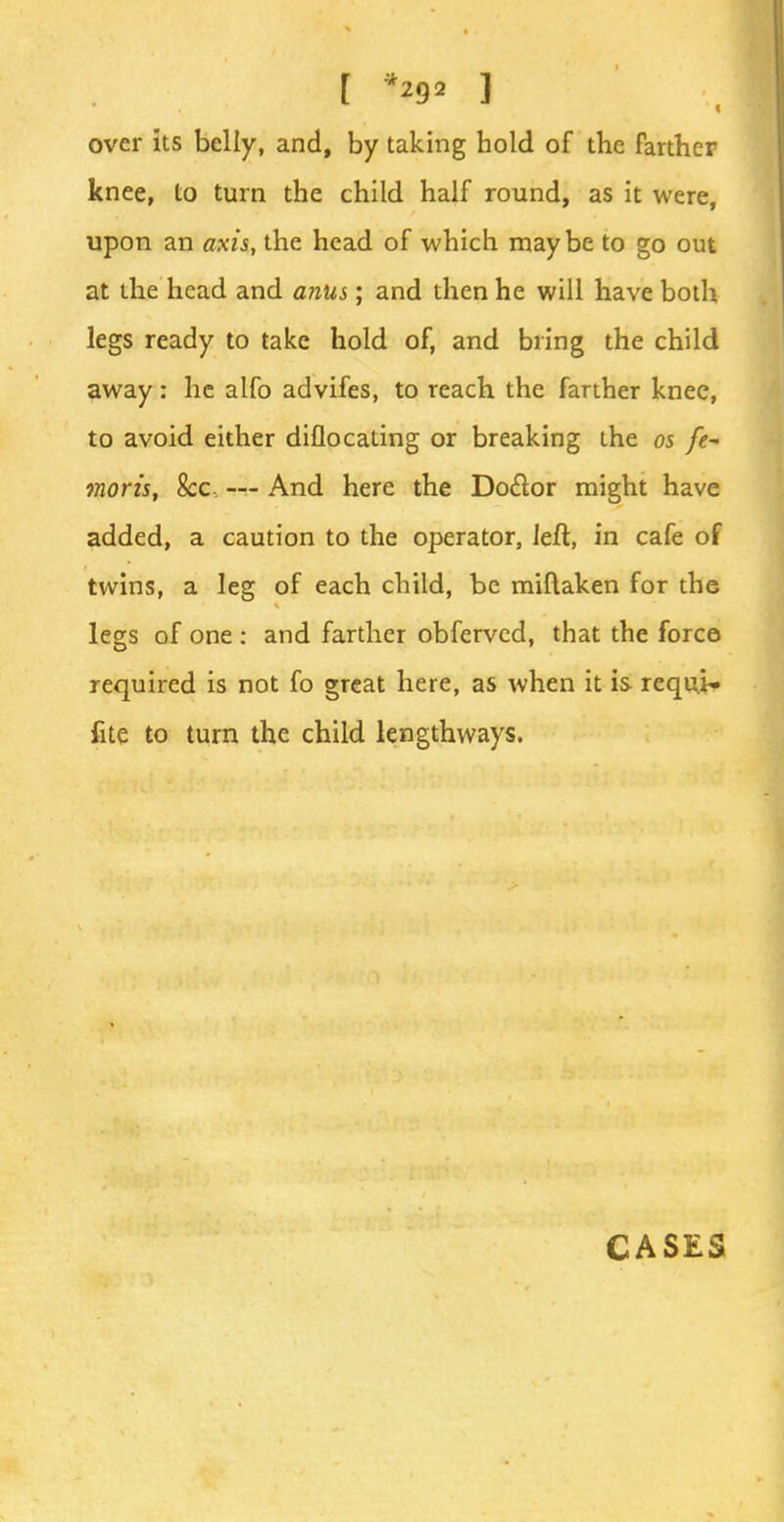 over its belly, and, by taking hold of the farther knee, to turn the child half round, as it were, upon an axis, the head of which maybe to go out at the head and anus; and then he will have both legs ready to take hold of, and bring the child away : he alfo advifes, to reach the farther knee, to avoid either diflocating or breaking the 05 fe~ moris, &c, — And here the Doctor might have added, a caution to the operator, left, in cafe of twins, a leg of each child, be miflaken for the legs of one : and farther obferved, that the force required is not fo great here, as when it is requi~ fite to turn the child lengthways. CASES