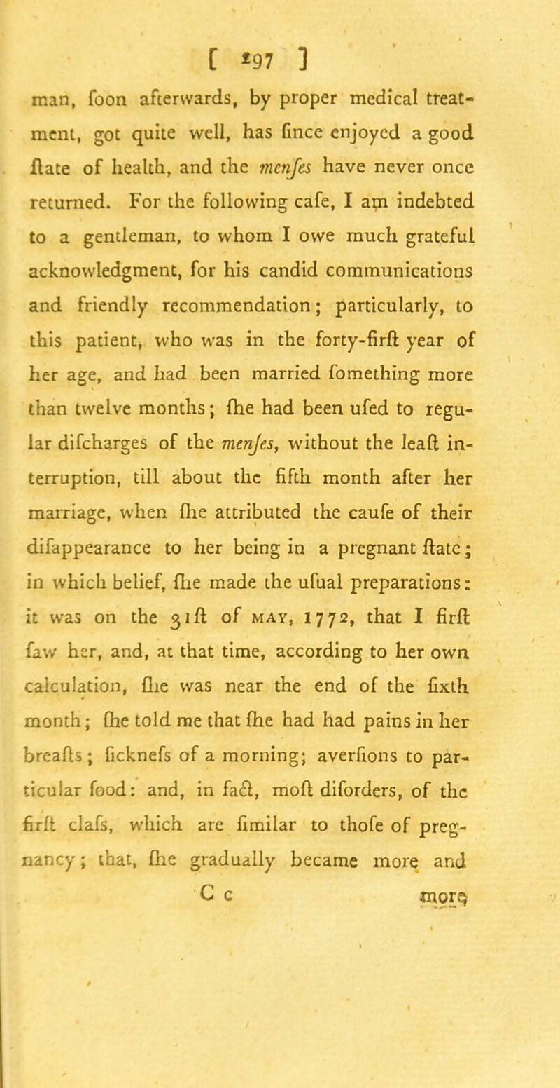 C *97 ] man, foon afcerwards, by proper medical treat- ment, got quite well, has fince enjoyed a good Hate of health, and the menfes have never once returned. For the following cafe, I am indebted to a gentleman, to whom I owe much grateful acknowledgment, for his candid communications and friendly recommendation; particularly, to this patient, who was in the forty-firft year of her age, and had been married fomething more than twelve months; fhe had been ufed to regu- lar difcharges of the menjes, without the leaft in- terruption, till about the fifth month after her marriage, when fhe attributed the caufe of their difappearance to her being in a pregnant ftate; in which belief, fhe made the ufuai preparations: it was on the 31ft of may, 1772, that I firff, faw her, and, at that time, according to her own calculation, {he was near the end of the fixth month; fhe told me that fhe had had pains in her breads; Gcknefs of a morning; averfions to par- ticular food: and, in fact, moft diforders, of the firft clafs, which are fimilar to thofe of preg- nancy ; that, fhe gradually became more and C c morq