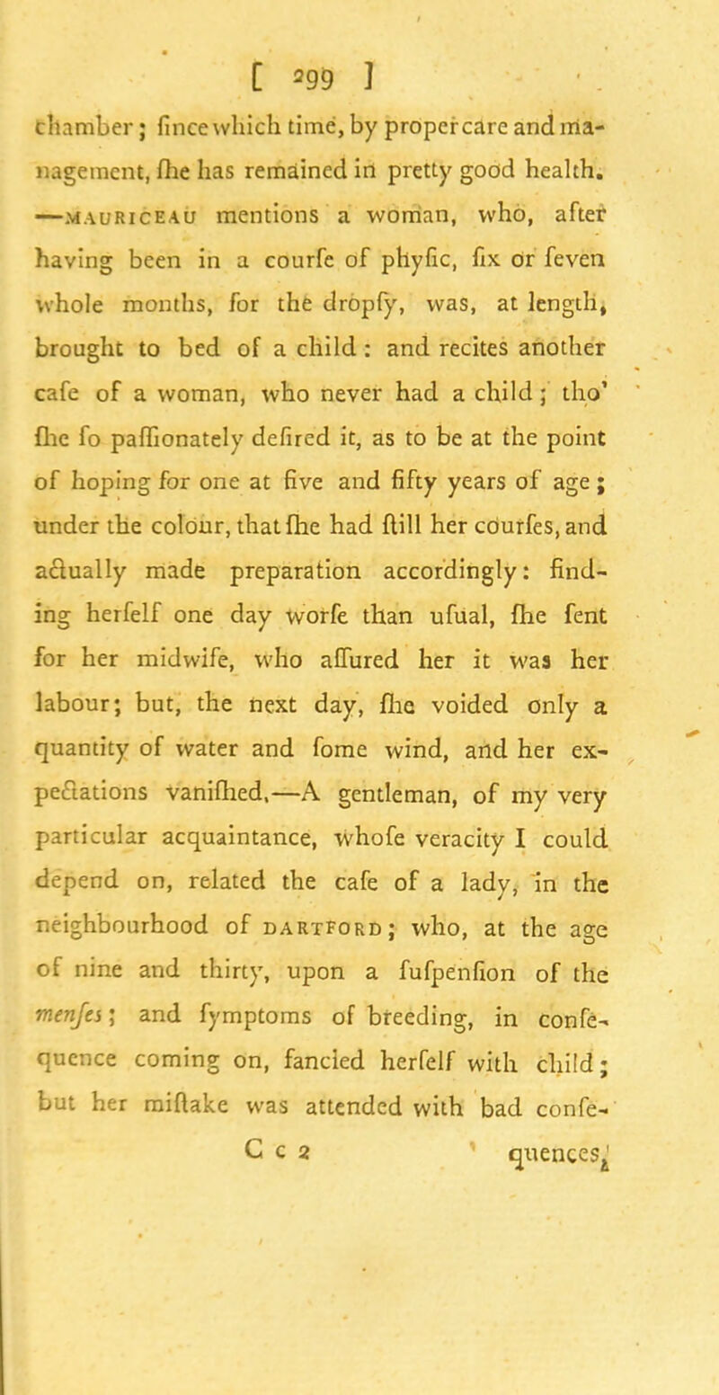 chamber; fince which time, by proper care and ma- nagement, flie has remained in pretty good health. —mauriceau mentions a woman, who, after having been in a courfe of phyfic, fix or feven whole months, for the dropfy, was, at length, brought to bed of a child: and recites another cafe of a woman, who never had a child; tho' flic fo paffionately defired it, as to be at the point of hoping for one at five and fifty years of age ; under the colour, thatfhe had ftill her cOurfes, and actually made preparation accordingly: find- ing herfelf one day worfe than ufual, fhe fent for her midwife, who allured her it was her labour; but, the next day, fhe voided only a quantity of water and fome wind, and her ex- pectations vanifhed,— A gentleman, of my very particular acquaintance, whofe veracity I could depend on, related the cafe of a ladv, in the neighbourhood of dartford; who, at the age of nine and thirty, upon a fufpenfion of the menfes; and fymptoms of breeding, in confe- quence coming on, fancied herfelf with child; but her miflake was attended with bad confe- C c 2 ' qxiences^