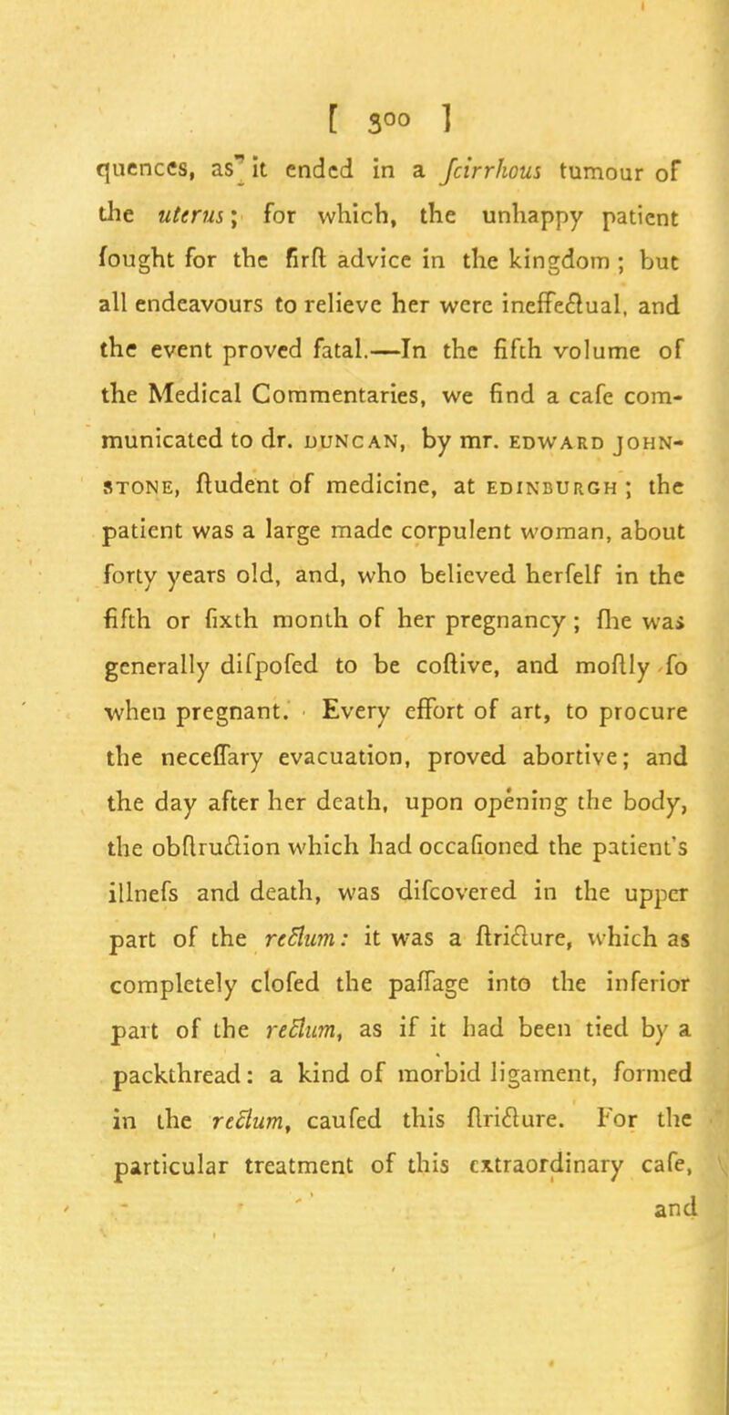 quences, as' it ended in a fcirrhous tumour of the uterus; for which, the unhappy patient fought for the firfl: advice in the kingdom ; but all endeavours to relieve her were ineffectual, and the event proved fatal.—In the fifth volume of the Medical Commentaries, we find a cafe com- municated to dr. uuncan, by mr. edward John- stone, fludent of medicine, at Edinburgh ; the patient was a large made corpulent woman, about forty years old, and, who believed herfelf in the fifth or fixth month of her pregnancy ; fhe was generally difpofed to be coftive, and moflly fo when pregnant. Every effort of art, to procure the neceffary evacuation, proved abortive; and the day after her death, upon opening the body, the obftruclion which had occafioned the patient's illnefs and death, was difcovered in the upper part of the rcttum: it was a ftridlure, which as completely clofed the paffage into the inferior part of the re Slum, as if it had been tied by a packthread: a kind of morbid ligament, formed in the reElum, caufed this flri£lure. For the particular treatment of this extraordinary cafe, and