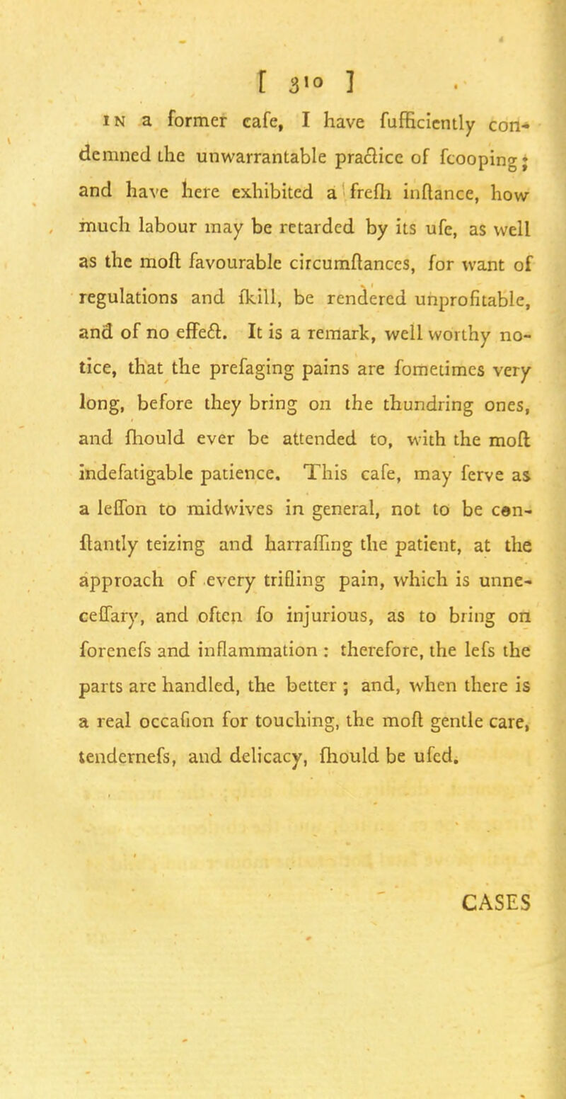 in a former cafe, I have fufficiently con- demned ihe unwarrantable practice of fcooping; and have here exhibited a frefh inftance, how- much labour may be retarded by its ufc, as well as the moll favourable circumftances, for want of regulations and fkill, be rendered unprofitable, and of no effect. It is a remark, well worthy no- tice, that the prefaging pains are fometimes very long, before they bring on the thundring ones, and fhould ever be attended to, with the moft indefatigable patience. This cafe, may ferve as a leflbn to midwives in general, not to be cen- ftantly teizing and harraffing the patient, at the approach of every trifling pain, which is unne- ceffary, and often fo injurious, as to bring on forcnefs and inflammation : therefore, the lefs the parts are handled, the better ; and, when there is a real occafion for touching, the moft gentle care, tendernefs, and delicacy, fhould be ufed;