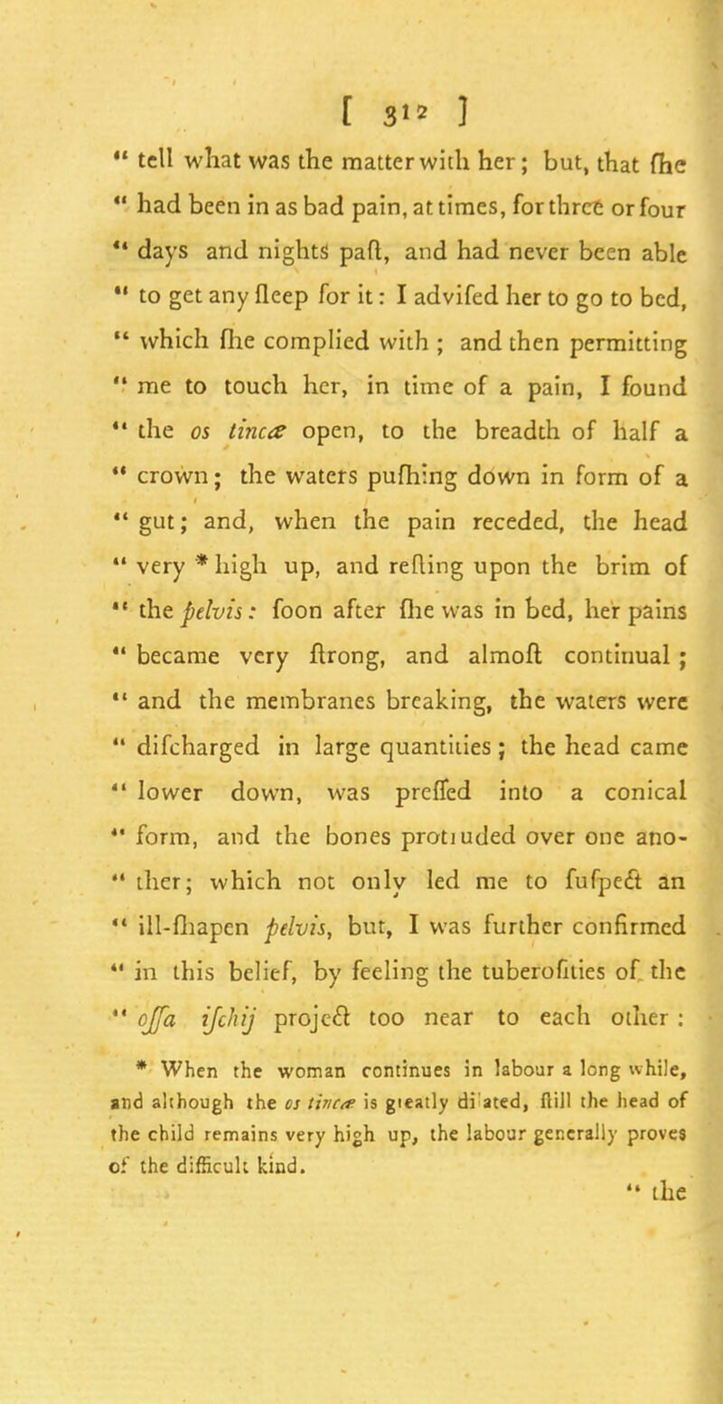  tell what was the matter with her; but, that fhe  had been in as bad pain, at times, for three or four tl days and nights part, and had never been able *' to get any fleep for it: I advifed her to go to bed,  which fiie complied with ; and then permitting  me to touch her, in time of a pain, I found 14 the os tinea open, to the breadth of half a ** crown; the waters pufhing down in form of a  gut; and, when the pain receded, the head  very * high up, and retting upon the brim of  the pelvis: foon after (he was in bed, her pains  became very ftrong, and almoft continual;  and the membranes breaking, the waters were  difcharged in large quantities; the head came lower down, was preffed into a conical  form, and the bones protiuded over one ano-  ther; which not only led me to fufpetft an ** ill-fhapen pelvis, but, I was further confirmed 41 in this belief, by feeling the tuberofities of the  °Jfa ifchij Projc& t0° near t0 eacn other : * When the woman continues in labour a long while, and although the os Wica is greatly di ated, flill the head of the child remains very high up, the labour generally proves of the difficult kind.  the