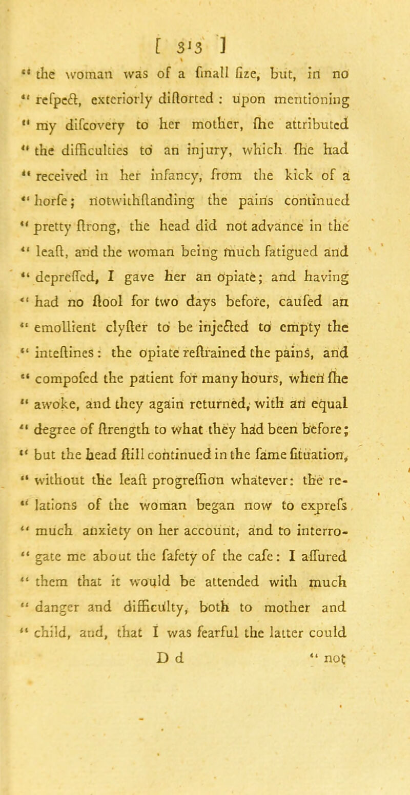 [ S'3 ] *• the woman was of a finall flze, but, in no *' refpecl, exteriorly diflorted : upon mentioning  my difcovery to her mother, (he attributed  the difficulties to an injury, which fhe had  received in her infancy, from the kick of a  horfe; notwithstanding the pains continued  pretty ftrong, the head did not advance in the  leaft, and the woman being much fatigued and *' depreffed, I gave her an opiate; and having  had no flool for two days before, caufed an *' emollient clyfler to be injected to empty the *' inteftines: the opiate refhained the pains, and •* compofed the patient for many hours, when1 fhe  awoke, and they again returned, with an equal  degree of ftrength to what they had been before;  but the head flill continued in the fame fit uation, *• without the leaft progreffion whatever: the re-  lations of the woman began now to exprefs u much anxiety on her account, and to interro-  gate me about the fafety of the cafe: I allured  them that it would be attended with much  danger and difficulty, both to mother and ** child, and, that I was fearful the latter could D d [' not