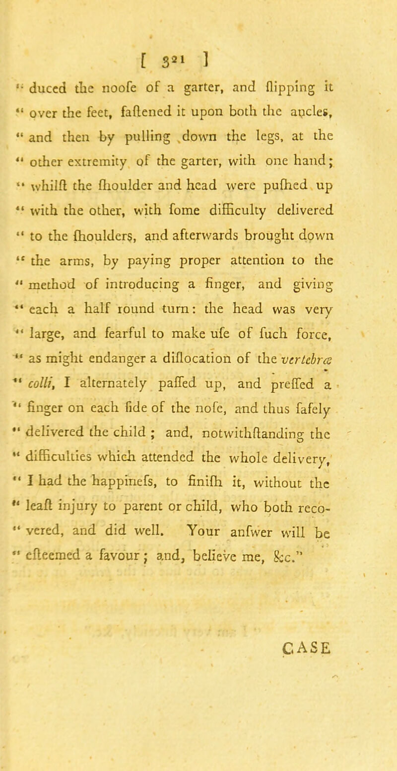 ,; duccd the noofe of a garter, and flipping it  over the feet, faflened it upon both the ancles, 44 and then by pulling down the legs, at the  other extremity of the garter, with one hand; f* whilft the fhoulder and head were pufhed up  with the other, with fome difficulty delivered  to the fhoulders, and afterwards brought down 41 the arms, by paying proper attention to the ** method of introducing a finger, and giving 44 each a half round turn: the head was very  large, and fearful to make ufe of fuch force,  as might endanger a diflocation of the vertebra *' colli, I alternately pafled up, and prefled a  finger on each fide of the nofe, and thus fafely •' delivered the child ; and, notwithftanding the  difficulties which attended the whole delivery,  I had the happinefs, to finifh it, without the  leafl injury to parent or child, who both reco- '* vered, and did well. Your anfwer will be  efteemed a favour j and, believe me, &c.