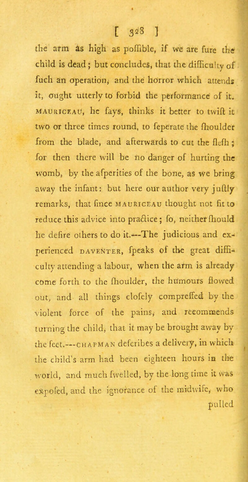 [ 3*8 ] the arm as high as poflible, if we are fure the child is dead; but concludes, that the difficulty of fuch an operation, and the horror which attends it, ought utterly to forbid the performance of it. mauriceau, he fays, thinks it better to twill it two or three times round, to feperate the fhouldcr from the blade, and afterwards to cut the flcfh; for then there will be iio danger of hurting the womb, by the afperities of the bone, as we bring away the infant: but here our author very jufljy remarks, that fince mauriceau thought not fit to reduce this advice into practice; fo, neitherfhould he defire others to do it.-—The judicious and ex- perienced daventer, fpeaks of the great diffi- culty attending a labour, when the arm is already come forth to the fhoulder, the humours flowed out, and all things elofely compreffed by the violent force of the pains, and recommends turning the child, that it may be brought away by the feet.—chapman defcribes a delivery, in which the child's arm had been eighteen hours in the world, and much fwelled, by the long time it was expofed, and the ignorance of the midwife, who pulled