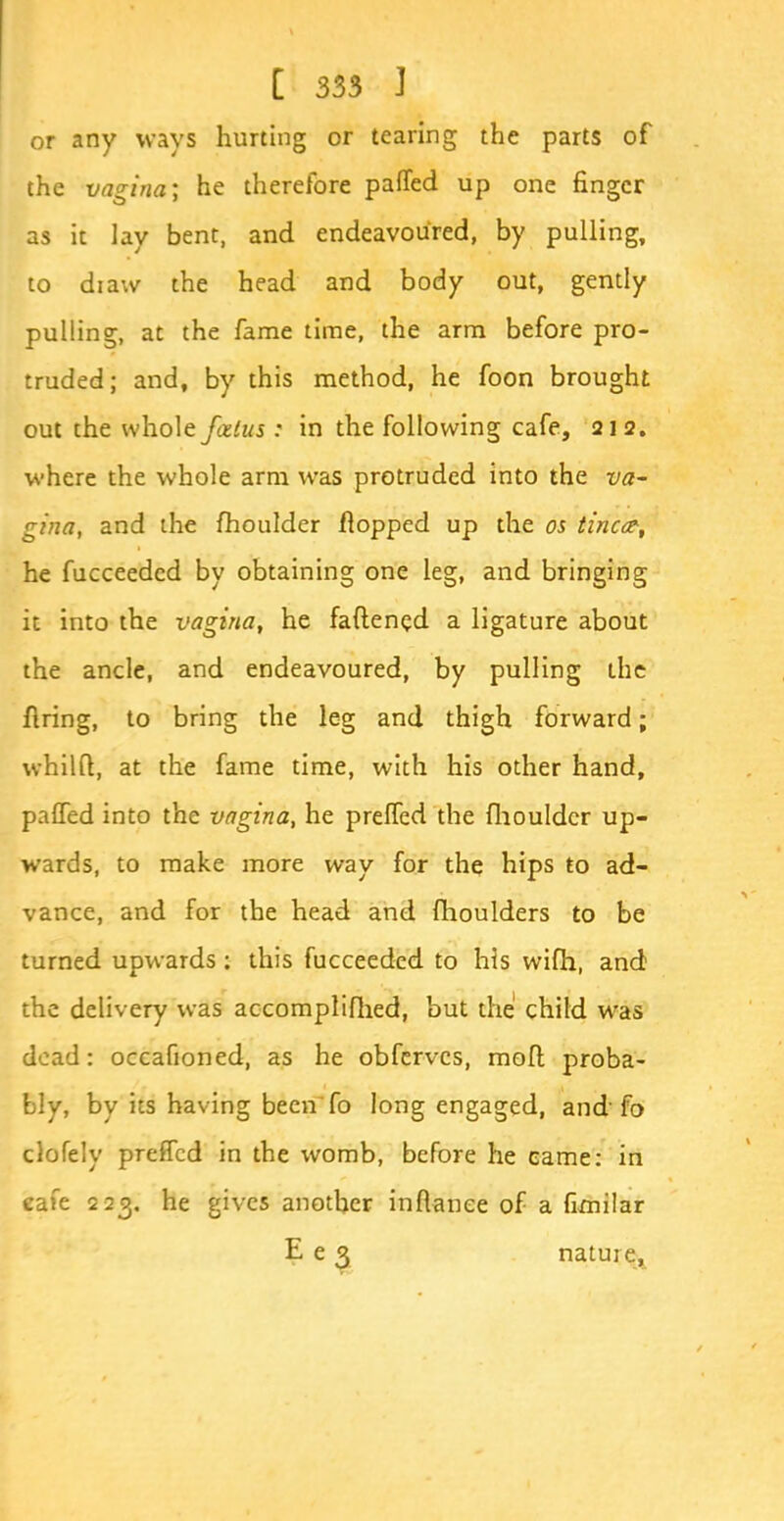 or any ways hurting or tearing the parts of the vagina; he therefore palled up one finger as it lay bent, and endeavoured, by pulling, to diaw the head and body out, gently pulling, at the fame time, the arm before pro- truded; and, by this method, he foon brought out the whole falus: in the following cafe, 212. where the whole arm was protruded into the va- gina, and the fhoulder flopped up the os tincct, he fucceeded by obtaining one leg, and bringing it into the vagina, he fattened a ligature about the ancle, and endeavoured, by pulling the firing, to bring the leg and thigh forward; whilft, at the fame time, with his other hand, palled into the vagina, he prelfed the fhoulder up- wards, to make more way for the hips to ad- vance, and for the head and fhoulders to be turned upwards: this fucceeded to his wifh, and the delivery was accomplifhed, but the child was dead: occafioned, as he obferves, mod proba- bly, by its having been fo long engaged, and fo clofely preffed in the womb, before he came: in cafe 223. he gives another infianee of a fimilar E e 3 nature.