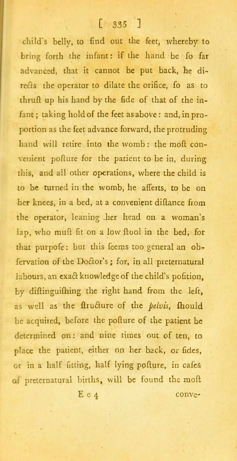 child's belly, to find out the feet, whereby to bring forth the infant: if the hand be fo far advanced, that it cannot be put back, he di- rects the operator to dilate the orifice, fo as to thruft up his hand by the fide of that of the in- fant ; taking hold of the feet as above: and, in pro- portion as the feet advance forward, the protruding hand will retire into the womb: the moft con- venient poflure for the patient to be in, during this, and all other operations, where the child is to be turned in the womb, he afferts, to be on her knees, in a bed, at a convenient diftance from the operator, leaning .her head on a woman's lap, who mull fit on a low ftool in the bed, for that purpofe: but diis feems too general an ob- servation of the Doctor's; for, in all preternatural labours, an exact knowledge of the child's pofition, by diftinguifhing the right hand from the left, as well as the ftructure of the pelvis, fhould be acquired, before the pofture of the patient be determined on: and nine times out of ten, to place the patient, either on her back, or fides, or in a half fitting, half lying pofture, in cafes of preternatural births, will be found the moft E c 4 conve*