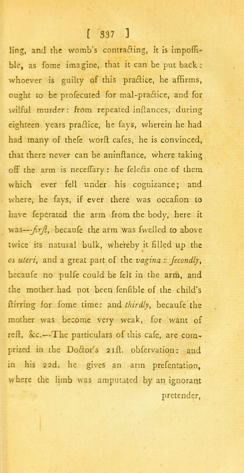 ling, and the womb's contra<5Hng, it is impofti- ble, as fome imagine, that it can be put back : whoever is guilty of this practice, he affirms, ought to be profccuted for mal-pra&ice, and for wilful murder: from repeated inftances, during eighteen years practice, he fays, wherein he had had many of thefe worfi cafes, he is convinced, that there never can be aninftance, where taking off the arm is necefTary : he felecls one of them which ever fell under his cognizance; and where, he fays, if ever there was occaCon to have feperated the arm from the body, here it vidiS—jirJl, becaufe the arm was fwelled to above twice its natural bulk, whereby it filled up the os uteri, and a great part of the vagina :. fecondlj, becaufe no pulfe could be felt in the arm, and the mother had not been fenfible of the child's ftirring for fome time: and thirdly, becaufe the mother was become very weak, for want of reft, 8cc.—The particulars of this cafe, are corn- prized in the Doctor's 21ft. observation: and in his 22d. he gives an arm prefentation, where the limb was amputated by an ignorant pretender,