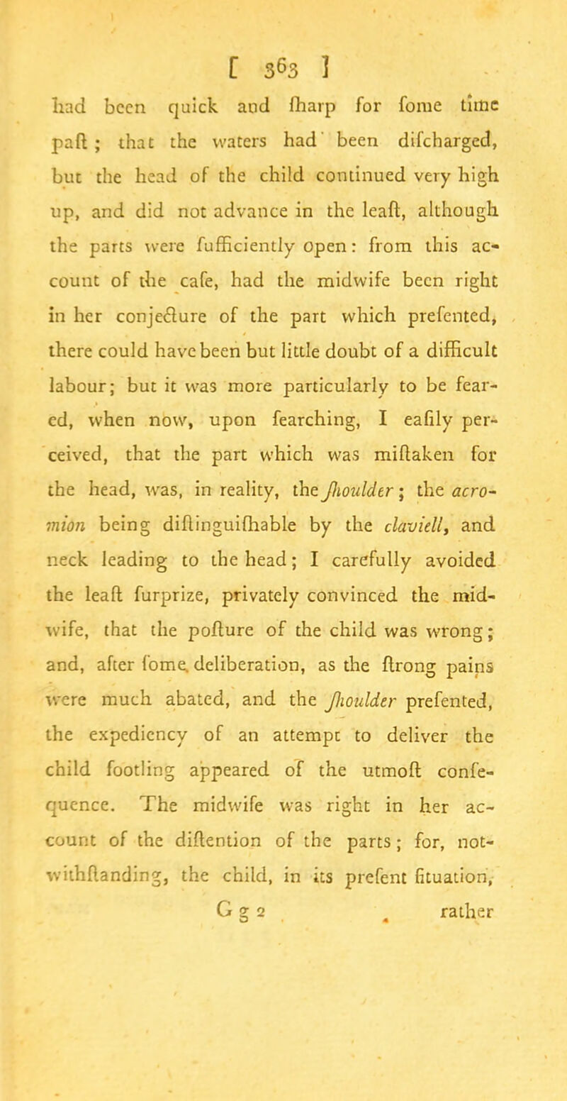 had been quick and fliarp for fome time part; that the waters had' been difcharged, but the head of the child continued very high up, and did not advance in the leaft, although the parts were fufficiently open r from this ac- count of the cafe, had the midwife been right in her conjecture of the part which prefented, there could have been but little doubt of a difficult labour; but it was more particularly to be fear- ed, when now, upon fearching, I eafily per- ceived, that the part which was miftaken for the head, was, in reality, the Jlioulder; the acro- mion being diflinguifhable by the claviell, and neck leading to the head; I carefully avoided the lead furprize, privately convinced the mid- wife, that the poflure of the child was wrong; and, after fome. deliberation, as the flrong pains were much abated, and the Jlioulder prefented, the expediency of an attempt to deliver the child footling appeared oT the utmoft confe- quence. The midwife was right in her ac- count of the diftention of the parts; for, not- withstanding, the child, in its prefent fituation, G g 2 g rather