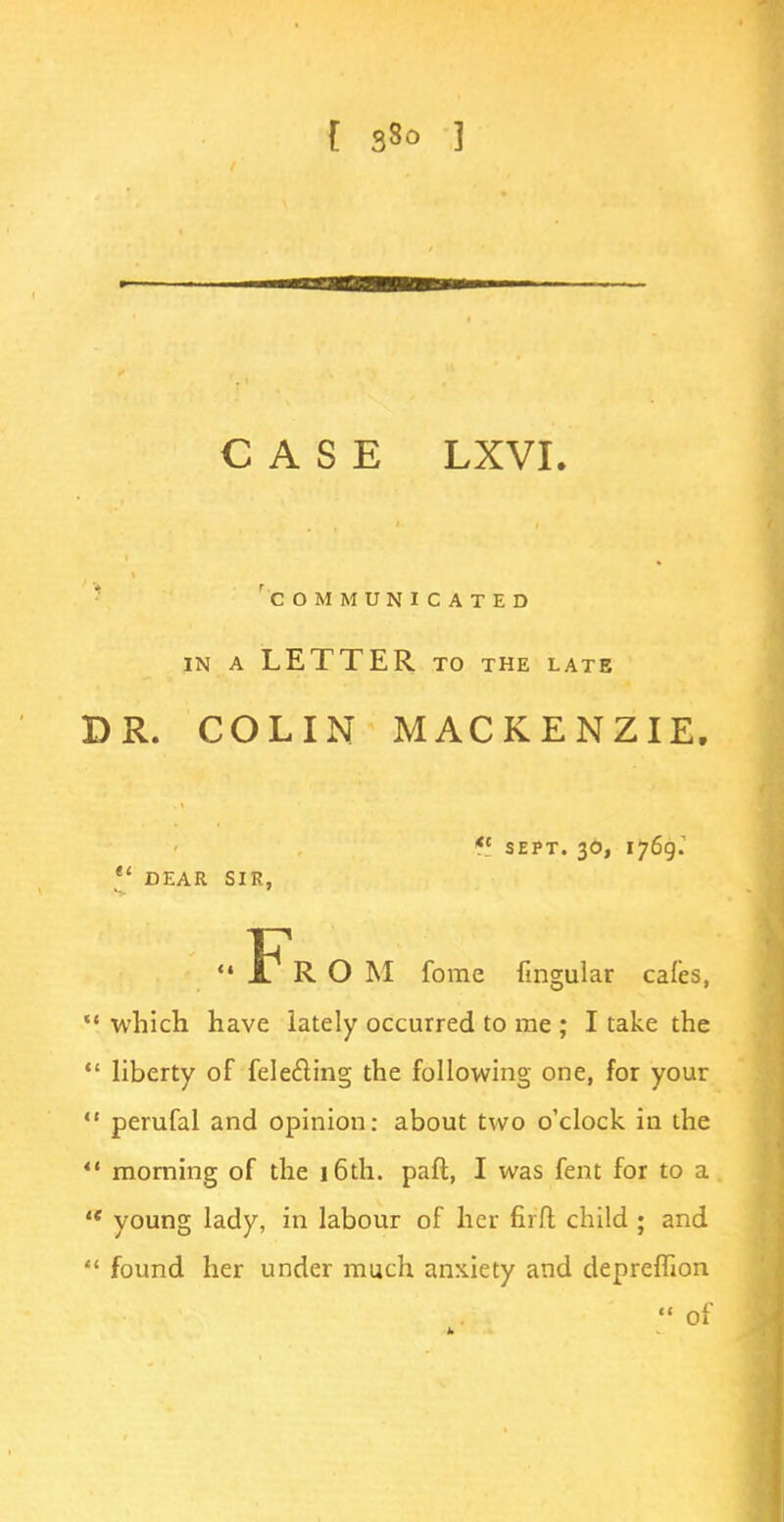 CASE LXVI. 'communicated in a letter to the late BR. COLIN MACKENZIE. <c sept. 30, 1769.  DEAR SIR, Fr O M forae lingular cafes,  which have lately occurred to me ; I take the  liberty of felecting the following one, for your  perufal and opinion: about two o'clock in the  morning of the 16th. pafl, I was fent for to a a young lady, in labour of her fiift child ; and  found her under much anxiety and depreflion  of