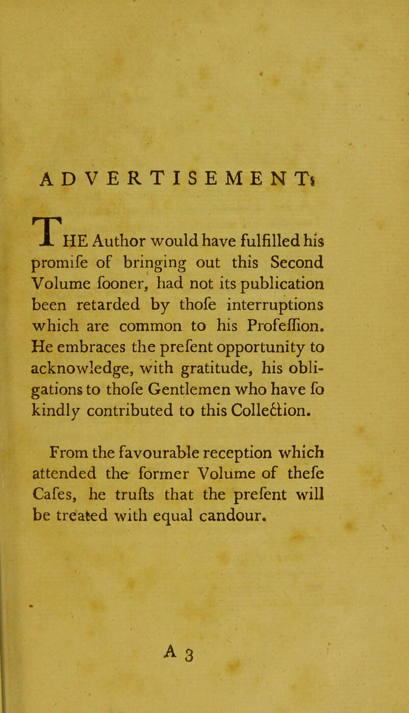 ADVERTISEMENTS JL HE Author would have fulfilled his promife of bringing out this Second Volume fooner, had not its publication been retarded by thofe interruptions which are common to his Profeflion. He embraces the prefent opportunity to acknowledge, with gratitude, his obli- gations to thofe Gentlemen who have fo kindly contributed to this Colle^Hon. From the favourable reception which attended the former Volume of thefe Cafes, he trufts that the prefent will be treated with equal candour.