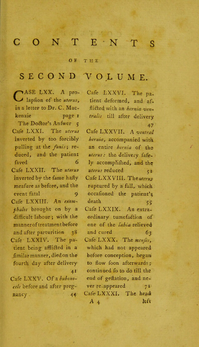 CONTE NTS OF THE SECOND VOLUME. CASE LXX. A pro- lapfion of the uterusy in a letter to Dr. C. Mac- kenzie pjigP I The Doftor's Anfwer 5 Cafe LXXI. The uterut inverted by too forcibly pulling at the funis; re- duced, and the patient faved 6 Cafe LXXII. The uterut inverted by the fame hafty meafure as before, and the event fatal 9 Cafe LXXIII. An e){om~ pbaios brought on by a difficult labour ; with the manner of treatmentbefore and after parturition 38 Cafe LXXIV. The pa- tient being- afflidled in a iimilar manner, diedon the fourth day after delivery Cafe LXXV. Of a iuiono- cele before and after preg- nancy 44 Cafe LXXVI. The pa- tient deformed, and af- flifted with an hernia <uen^ traits till after delivery 47 Cafe LXXVII. A antral hernia, accompanied with an entire hernia of the uterut: the. delivery fafe- ly accompliflied, and the a/fr«j-reduced jt- Cafe LXX VIII. Theutei-u^ ruptured by a fall, which occafioned the patient'5 death 55 Cafe LXXIX. An extra- ordinary tumefaction of one of the /a^/a. relieved and cured 63 Cafe LXXX. The me7ifes, which had not appeared before conception, began.' to flow foon afterward.?; continued fo to do till the end of geftation, and ne- ver re-appeared 71 CafeLXXXI. The head A 4 kft