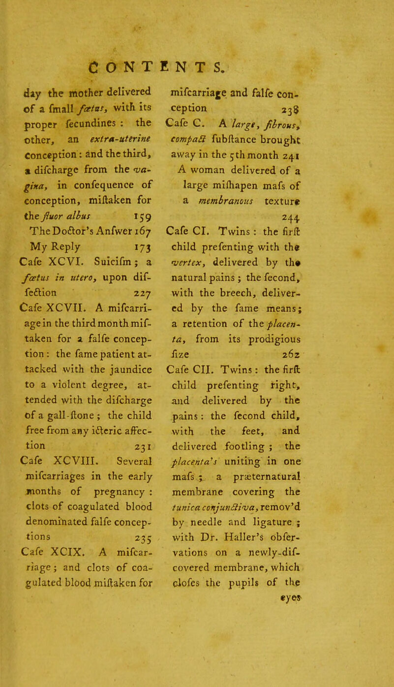 day the mother delivered of a fmall fcetns, with its proper fecundines : the other, an extra-uterine Conception: and the third, a difcharge from the <va- gi«a, in confequence of conception, miftaken for the fluor albus 159 The Doftor's Anfwer 167 My Reply 173 Cafe XCVI. Suicifm; a foetus in utero, upon dif- feftion 227 Cafe XCVII. A mifcarri- agein the third month mif- takcn for a falfe concep- tion : the fame patient at- tacked with the jaundice to a violent degree, at- tended with the difcharge of a gall-Hone ; the child free from any idteric affec- tion 231 Cafe XCVIII. Several mifcarriages in the early months of pregnancy : clots of coagulated blood denominated falfe concep- tions 235 Cafe XCIX. A mifcar- riage; and clots of coa- gulated blood miftaken for mifcarriaje and falfe con- ception Cafe C. A large, fihrous^ eompaSi fubftance brought away in the 5thmonth 241 A woman delivered of a large mifhapen mafs of a membranous texture 244 Cafe CI. Twins: the firft child prefenting with the •vertex, delivered by th» natural pains ; the fecond, with the breech, deliver- ed by the fame means; a retention of the placen^ ta, from its prodigious fize 262 Cafe CII. Twins: the firft child prefenting right, and delivered by the pains: the fecond child, with the feet, and delivered footling ; the placenta's uniting in one mafs ; a prteternatural membrane covering the tunica conjunSliva, remov'd by needle and ligature ; with Dr. Haller's obfer- vations on a newly-dif- covered membrane, which elofcs the pupils of the eyes-