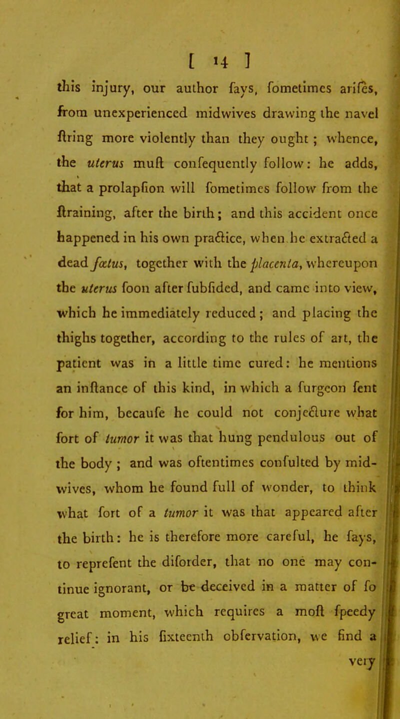 this injury, our author fays, fometimes arifes, from unexperienced midwives drawing the navel firing more violently than they ought ; whence, the uterus muft confequently follow: he adds, that a prolapfion will fometimes follow from the flraining, after the birih; and this accident once happened in his own praftice, when he extracted a dead fottus, together with the placenta, whereupon the uterus foon after fubfided, and came into view, which he immediately reduced ; and placing the thighs together, according to the rules of art, the patient was in a little time cured: he mentions an inftance of this kind, in which a furgeon fent for him, becaufe he could not conjcdure what fort of tumor it was that hung pendulous out of the body ; and was oftentimes confulted by mid- wives, whom he found full of wonder, to think what fort of a tumor it was that appeared after the birth: he is therefore more careful, he fays, to reprefent the diforder, that no one may con- tinue ignorant, or be deceived in a matter of fo great moment, which requires a moft fpeedy relief: in his fixteenih obfervation, we find a very