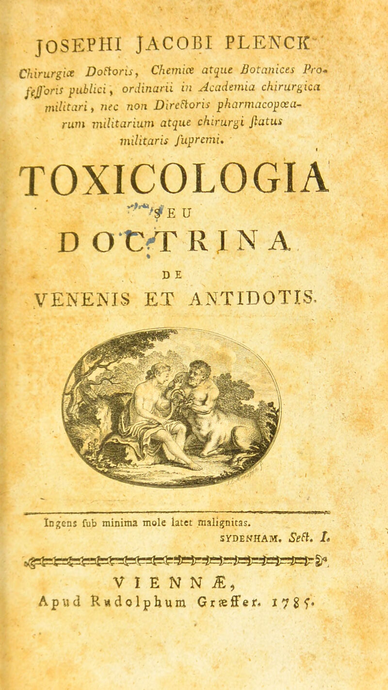 JOSEPHI JACOBI PLENCK Chirurgice Dottons, Chemiee atque Botanicts Pro* ftJJ'oris publici, ordinarii in Accidentia chirurgicci militari, 7iec non Direttoris pharmacopcea- rum militarium atque chirjlrgi flatus militaris fupremu TOXICOLOGIA *><fE U D O'CfTRJNA D E VENENIS ET ANTIDOTIS, In gens fub minima mole latct malignicas. SYDENHAM. Sett. L V I E N N &\ Apud Rwdolphum Grseffer. 178