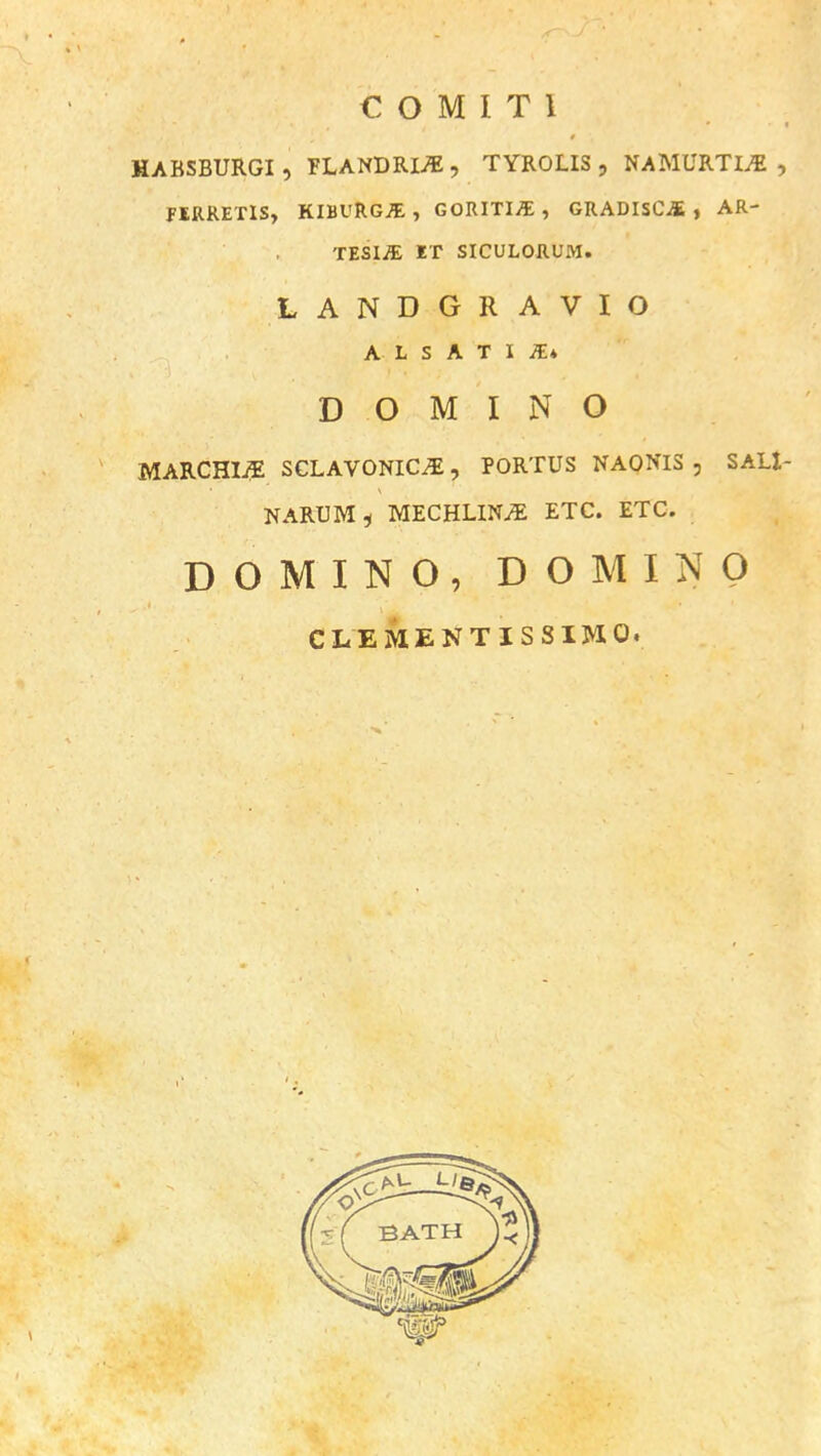 HABSBURGI , PLANDRIS , TYROLIS , NAMURTIS , FERRETIS, KIBURGJE, GORITIjE , GRADISCA , AR- TESIJE ET SICULORUM. LANDGRAVIO A L S A T I K* DOMINO MARCHIi? SCLAVONICS, PORTUS NAONIS , SAL1- NARUM, MECHLINS ETC. ETC. DOMINO, DOMINO CLEMENTISSIMO.