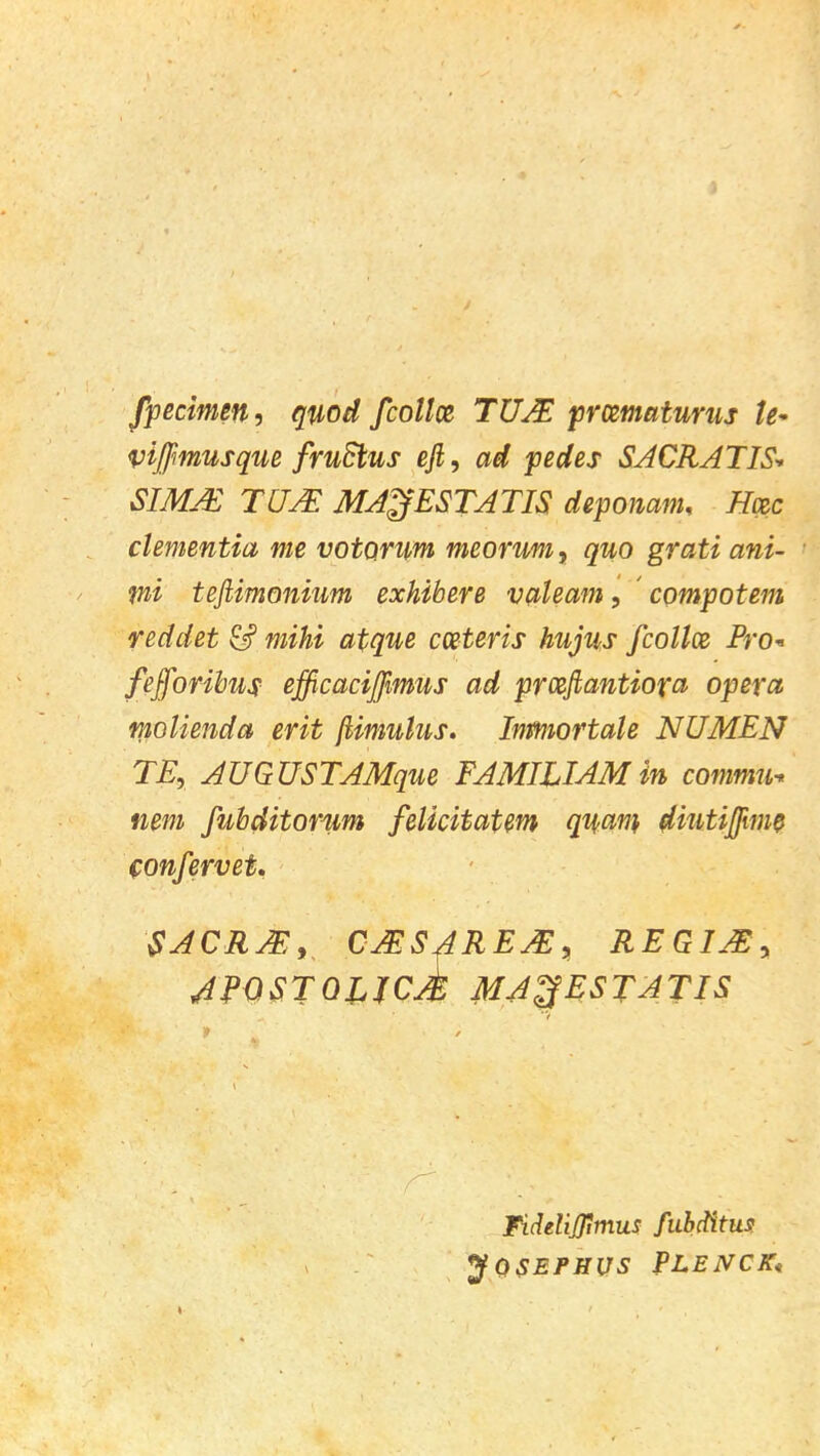 fpecimen, quod fcollce TUJE prcematurus te~ vijfmusque fruSlus eft, ad pedes SACRATIS* SIMM TUJE MA^ESTATIS deponam, Hac dementia me votomm meorum, quo grati ani- tni teftimonium exhibere valeam, compotem reddet & mihi atque cceteris hujus fcollce Pro* fefforibus efficaciffimus ad proeftantiofa opera molienda erit flimulus. Inmiortale NUMEN TE, AUGUSTAMque FAMUIAM in commu- nem fubditorum felicitatem quan} diutijjiim confervet. SACRM, CJESAREM, REGIJE, 4FQSTQLJCM MA^fESTATIS Fideliflimus fubditus JOSEPHUS fLENCK*