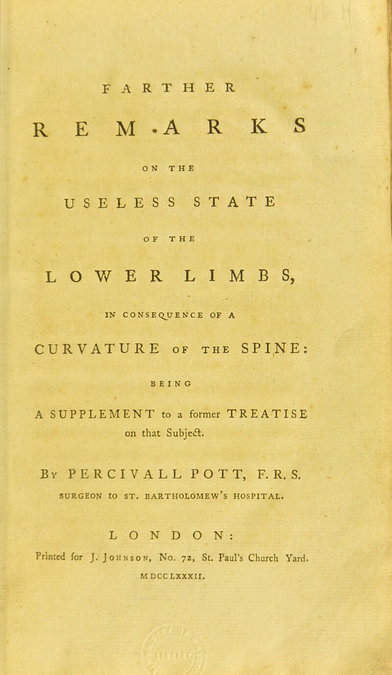 FARTHER R E M -A R K S ON THE USELESS STATE OF THE LOWER LIMBS, IN CONSEQUENCE OF A CURVATURE of the SPI,NE: BEING A SUPPLEMENT to a former TREATISE on that Subject. By PERCIV ALL POTT, F. R, S. SURGEON tO ST. BARTHOLOMEW'S HOSPITAL. LONDON: Printed for J. Johnson, No. 72, St. Paul's Church Yard.