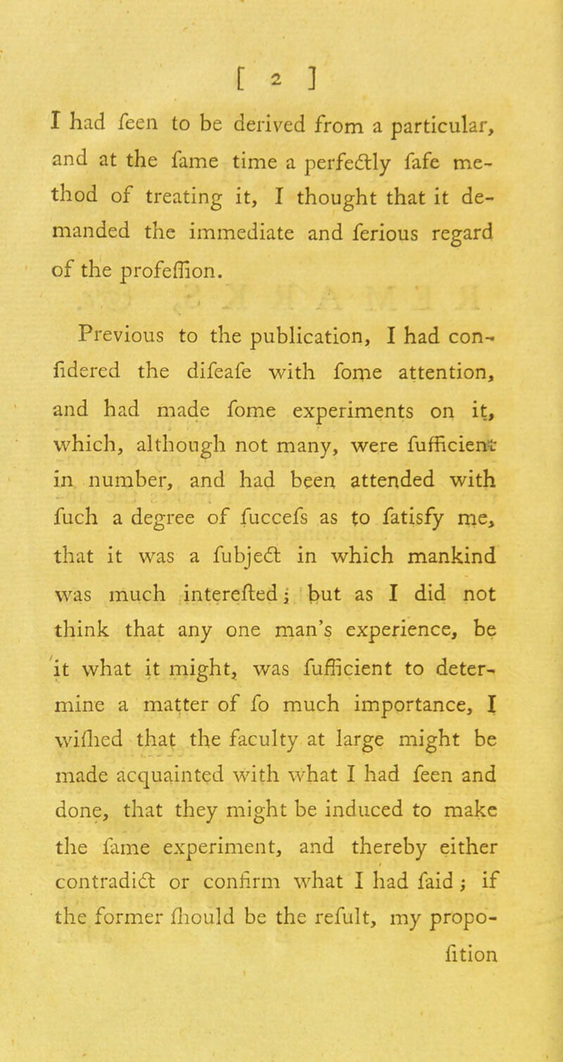 I had feen to be derived from a particular, and at the fame time a perfectly fafe me- thod of treating it, I thought that it de- manded the immediate and ferious regard of the profemon. Previous to the publication, I had con- sidered the difeafe with fome attention, and had made fome experiments on it, which, although not many, were fufficient in number, and had been attended with fuch a degree of fuccefs as to fatisfy me, that it was a fubject in which mankind was much interefted; but as I did not think that any one man's experience, be it what it might, was fufficient to deter- mine a matter of fo much importance, I wimed that the faculty at large might be made acquainted with what I had feen and done, that they might be induced to make the fame experiment, and thereby either contradict or confirm what I had faid ; if the former mould be the refult, my propo- lition