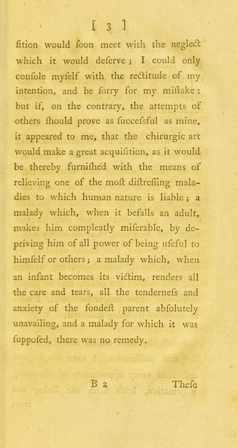 fition would foon meet with the neglect which it would deferve ; I could only conible myfelf with the rectitude of my intention, and be forry for my miftake : but if, on the contrary, the attempts of others mould prove as fuccefsful as mine, it appeared to me, that the chirurgic art would make a great acquifition, as it would be thereby furnifhed with the means of relieving one of the rnofl diftrerTing mala- dies to which human nature is liable; a malady which, when it befalls an adult, makes him compleatly miferable, by de- priving him of all power of being ufeful to himfelf or others; a malady which, when an infant becomes its victim, renders all the care and tears, all the tendernefs and anxiety of the fondeft parent abfolutely unavailing, and a malady for which it was fuppofed, there was no remedy. Thcfe