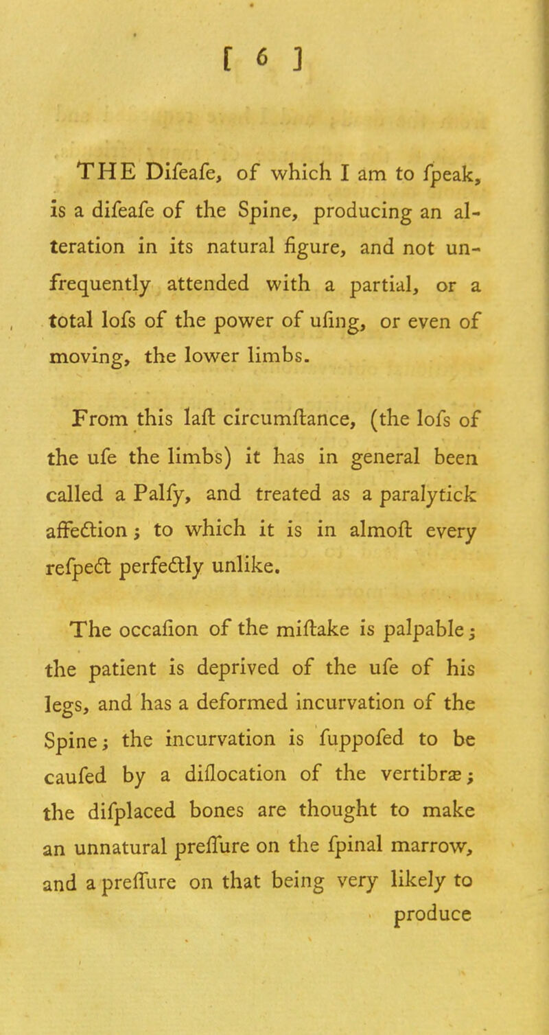 THE Difeafe, of which I am to fpeak, is a difeafe of the Spine, producing an al- teration in its natural figure, and not un- frequently attended with a partial, or a total lofs of the power of ufing, or even of moving, the lower limbs. From this laft circumftance, (the lofs of the ufe the limbs) it has in general been called a Palfy, and treated as a paralytick affection j to which it is in almoft every refpect perfectly unlike. The occafion of the miftake is palpable -} the patient is deprived of the ufe of his legs, and has a deformed incurvation of the Spine; the incurvation is fuppofed to be caufed by a diflocation of the vertibra?; the difplaced bones are thought to make an unnatural prelfure on the fpinal marrow, and a prelfure on that being very likely to produce