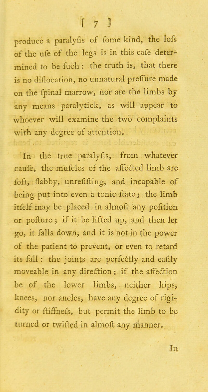 produce a paralyfis of fome kind, the lofs of the ufe of the legs is in this cafe deter- mined to be fuch : the truth is, that there is no diilocation, no unnatural prelfure made on the fpinal marrow, nor are the limbs by any means paralytick, as will appear to whoever will examine the two complaints with any degree of attention. In the true paralyfis, from whatever caufe, the mufcles of the affected limb are foft, flabby, unrefifting, and incapable of being put into even a tonic ftate -3 the limb itfelf may be placed in almoft any pofition or pofture ; if it be lifted up, and then let go, it falls down, and it is not in the power of the patient to prevent, or even to retard its fall : the joints are perfectly and eafily moveable in any direction \ if the affedtion be of the lower limbs, neither hips, knees, por ancles, have any degree of rigi- dity or ftifFnefs, but permit the limb to be turned or twifted in almofl any manner. In