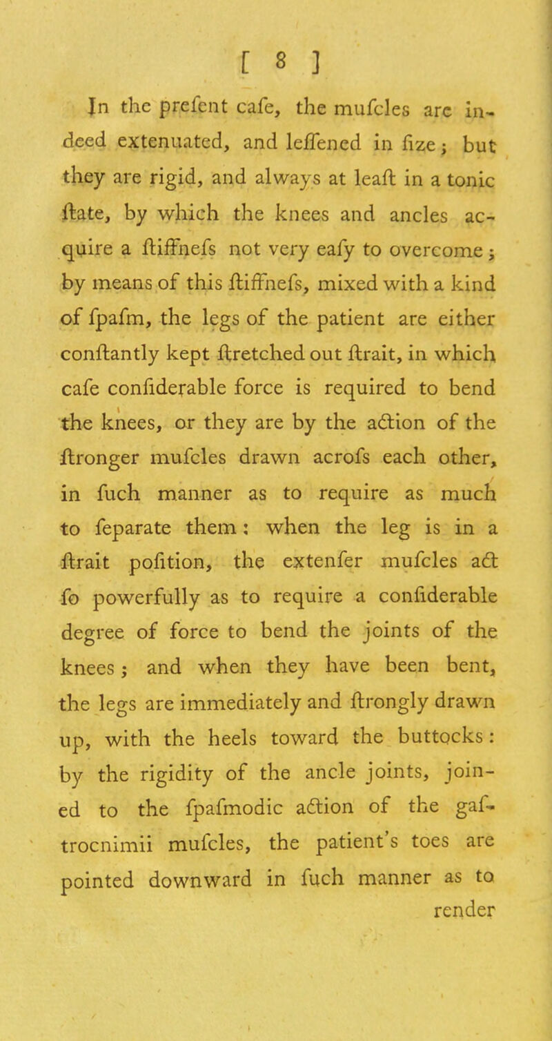 In the prefent cafe, the mufcles are in- deed extenuated, and leffencd in fize ; but they are rigid, and always at lean: in a tonic ftate, by which the knees and ancles ac- quire a ltiffnefs not very eafy to overcome; by means of this ftifFnefs, mixed with a kind of fpafm, the legs of the patient are either conftantly kept ftretched out ftrait, in which cafe confiderable force is required to bend the knees, or they are by the action of the ftronger mufcles drawn acrofs each other, in fuch manner as to require as much to feparate them: when the leg is in a ftrait pofition, the extenfer mufcles act fo powerfully as to require a confiderable degree of force to bend the joints of the knees; and when they have been bent, the legs are immediately and ftrongly drawn up, with the heels toward the buttocks : by the rigidity of the ancle joints, join- ed to the fpafmodic action of the gaf- trocnimii mufcles, the patient's toes are pointed downward in fuch manner as to render