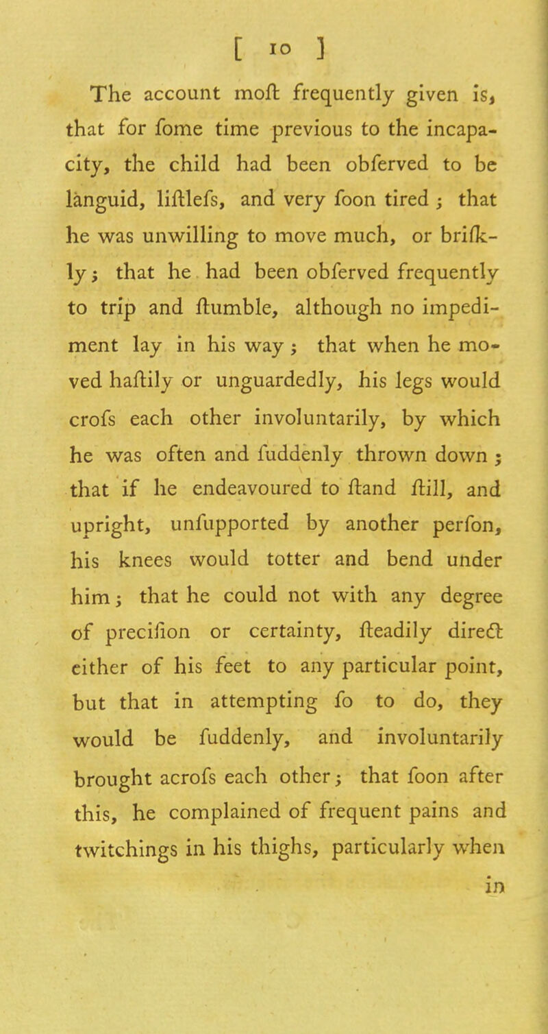 The account moll frequently given is, that for fome time previous to the incapa- city, the child had been obferved to be languid, liftlefs, and very foon tired ; that he was unwilling to move much, or briflc- ly; that he had been obferved frequently to trip and ftumble, although no impedi- ment lay in his way ; that when he mo- ved haftily or unguardedly, his legs would crofs each other involuntarily, by which he was often and fuddenly thrown down ; that if he endeavoured to ftand ilill, and upright, unfupported by another perfon, his knees would totter and bend under him; that he could not with any degree of precinon or certainty, fteadily direct either of his feet to any particular point, but that in attempting fo to do, they would be fuddenly, and involuntarily brought acrofs each other; that foon after this, he complained of frequent pains and twitchings in his thighs, particularly when in