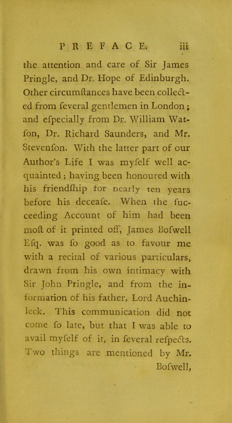 a the attention and care of Sir James Pringle, and Dr. Hope of Edinburgh. Other circumftances have been collect- ed from feveral gentlemen in London; and efpecially from Dr. William Wat- ion, Dr. Richard Saunders, and Mr. Stevenfon. With the latter part of our Author's Life I was myfelf well ac- quainted ; having been honoured with his friendfhip for nearly ten years before his deceafe. When the fuc- ceeding Account of him had been moft of it printed off, James Bofwell Efq. was fo good as to favour me with a recital of various particulars, drawn from his own intimacy with Sir John Pringle, and from the in- formation of his father, Lord Auchin- leck. This communication did not come fo late, but that I was able to avail myfelf of it, in feveral refpecls. Two things are mentioned by Mr. Bofwell,