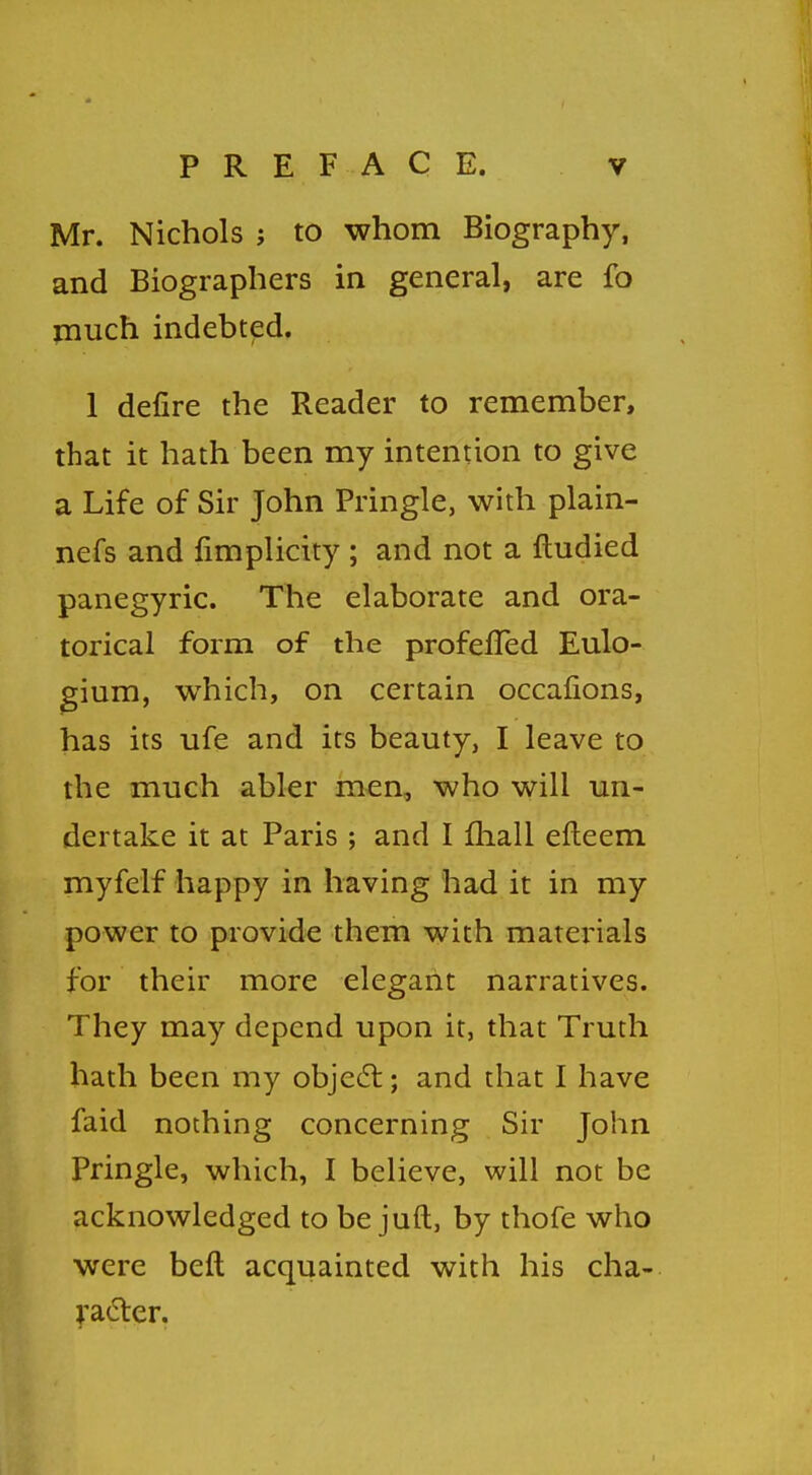 Mr. Nichols j to whom Biography, and Biographers in general, are fo much indebted. 1 defire the Reader to remember, that it hath been my intention to give a Life of Sir John Pringle, with plain- nefs and fimplicity ; and not a ftudied panegyric. The elaborate and ora- torical form of the profefied Eulo- gium, which, on certain occafions, has its life and its beauty, I leave to the much abler men, who will un- dertake it at Paris ; and I mall efteem myfclf happy in having had it in my power to provide them with materials for their more elegant narratives. They may depend upon it, that Truth hath been my object; and that I have faid nothing concerning Sir John Pringle, which, I believe, will not be acknowledged to be juft, by thofe who were beft acquainted with his cha- racter.