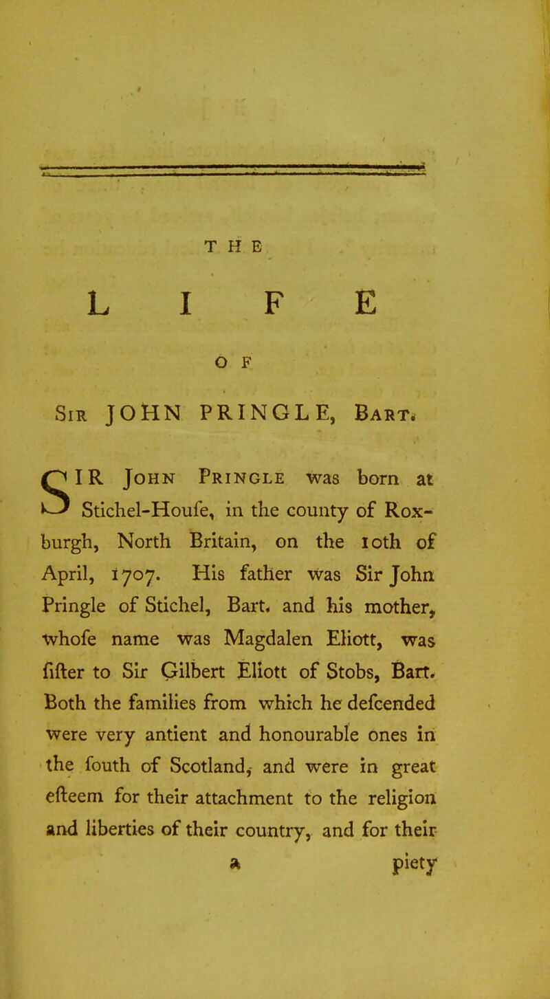 L I F E O F Sir JOHN PRINGLE, Bart, ^IR John Pringle was born at ^-J Stichel-Houfe, in the county of Rox- burgh, North Britain, on the loth of April, 1707. His father was Sir John Pringle of Stichel, Bart* and his mother, whofe name was Magdalen EKott, was fifter to Sir Gilbert Eliott of Stobs, Bart. Both the families from which he defcended were very antient and honourable ones in the fouth of Scotland, and were in great efteem for their attachment to the religion and liberties of their country, and for their piety