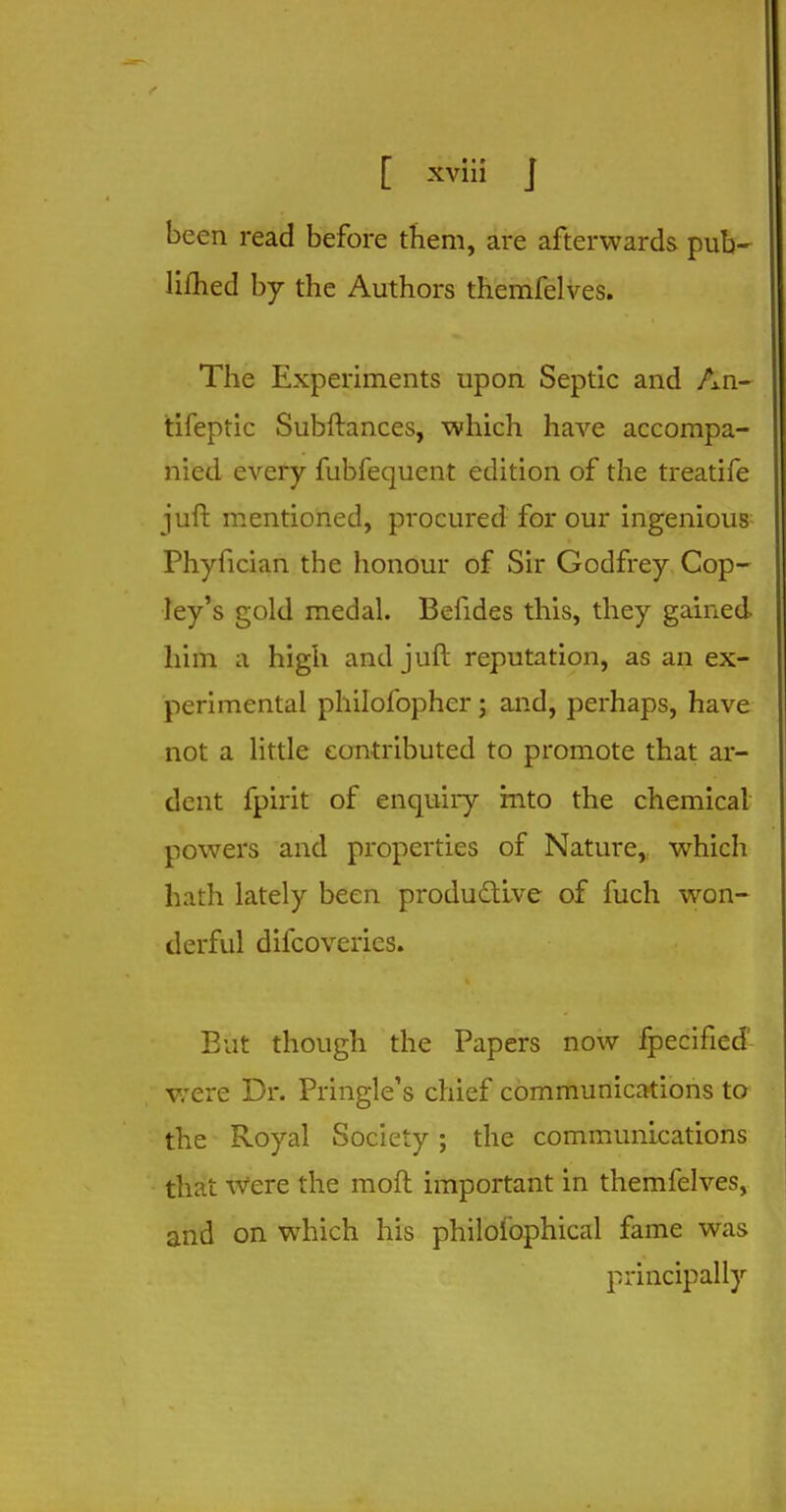 been read before them, are afterwards pub- limed by the Authors themfelves. The Experiments upon Septic and An- tifeptic Subftances, which have accompa- nied every fubfequent edition of the treatife juft mentioned, procured for our ingenious Phyfician the honour of Sir Godfrey Cop- ley's gold medal. Befides this, they gained him a high and juft reputation, as an ex- perimental philofopher; and, perhaps, have not a little contributed to promote that ar- dent fpirit of enquiry into the chemical powers and properties of Nature, which hath lately been productive of fuch won- derful difcoveries. Eut though the Papers now fpecifiecF were Dr. Pringle's chief communications to the Royal Society; the communications that Were the moft important in themfelves, and on which his philofophical fame was principally