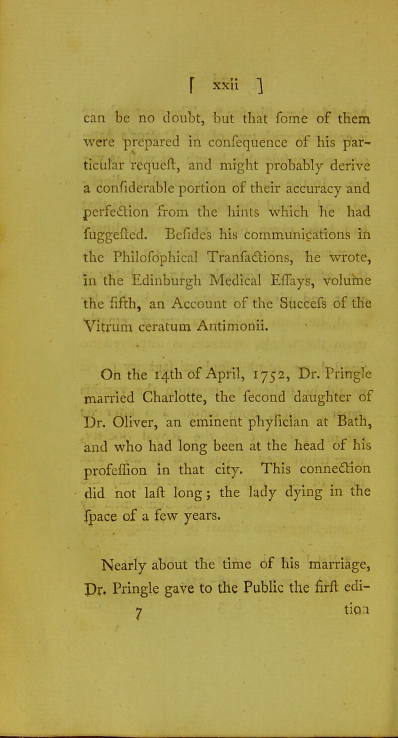 can be no doubt, but that fome of them were prepared in confequence of his par- ticular requeft, and might probably derive a confiderable portion of their accuracy and perfection from the hints which he had fuggefted. Befides his communications ifi the Philofophical Tranfactions, he wrote, in the Edinburgh Medical EfTays, volume the fifth, an Account of the Succefs of the Vitrum ceratum Antimonii. On the 14th of April, 1752, Dr. Pringle married Charlotte, the fecond daughter of Dr. Oliver, an eminent phyfician at Bath, and who had long been at the head of his profeflion in that city. This connection did not laft long; the lady dying in the fpace of a few years. Nearly about the time of his marriage, Pr. Pringle gave to the Public the firft edi- 7 tio:i