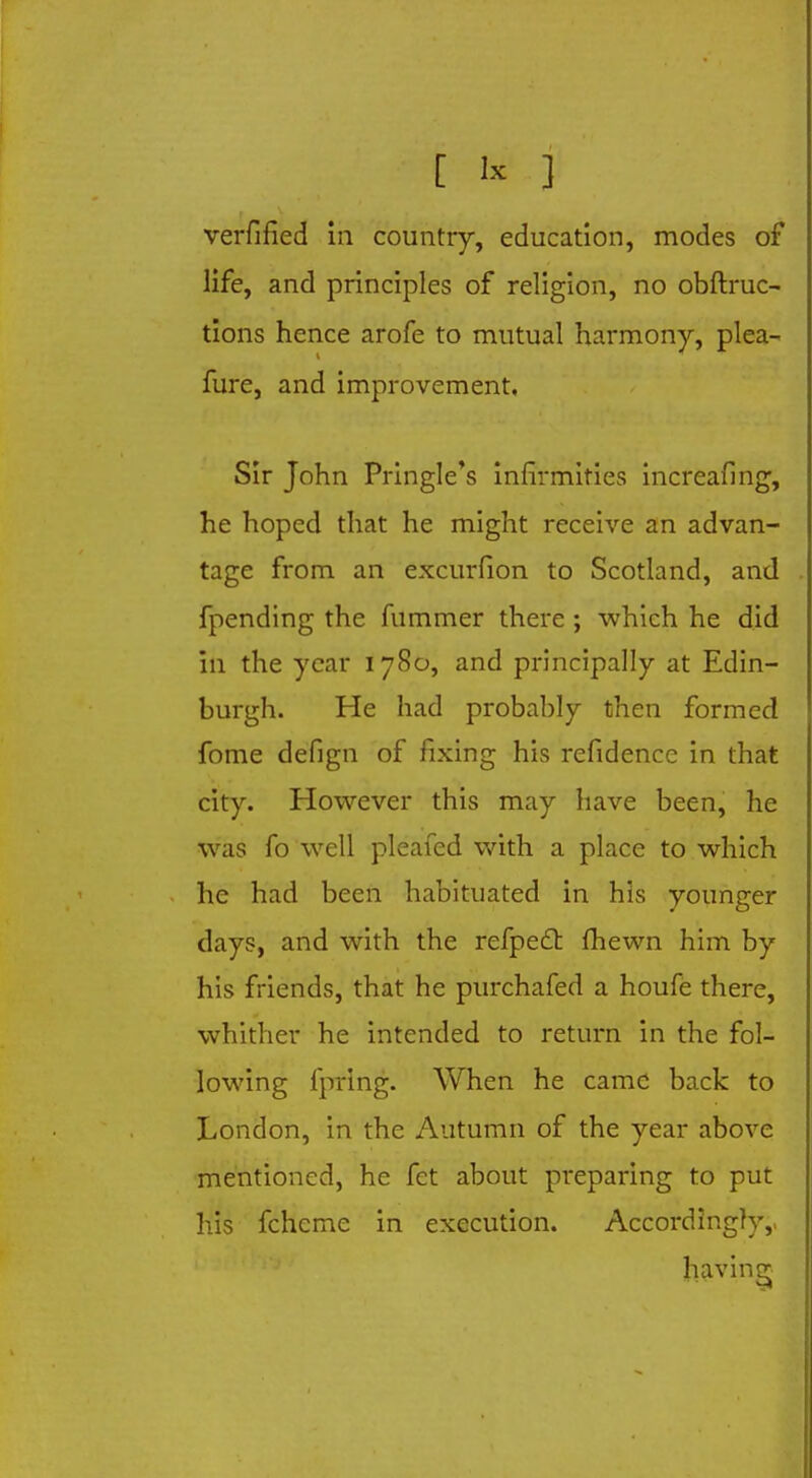 verfified in country, education, modes of life, and principles of religion, no obftruc- tions hence arofe to mutual harmony, plea- fure, and improvement. Sir John Pringle's infirmities increafing, he hoped that he might receive an advan- tage from an excurfion to Scotland, and fpending the fummer there ; which he did in the year 1780, and principally at Edin- burgh. He had probably then formed fome defign of fixing his refidencc in that city. However this may have been, he was fo well pleafed with a place to which he had been habituated in his younger days, and with the refpecl fhewn him by his friends, that he purchafed a houfe there, whither he intended to return in the fol- lowing fpring. When he came back to London, in the Autumn of the year above mentioned, he fet about preparing to put his fcheme in execution. Accordingly,, having